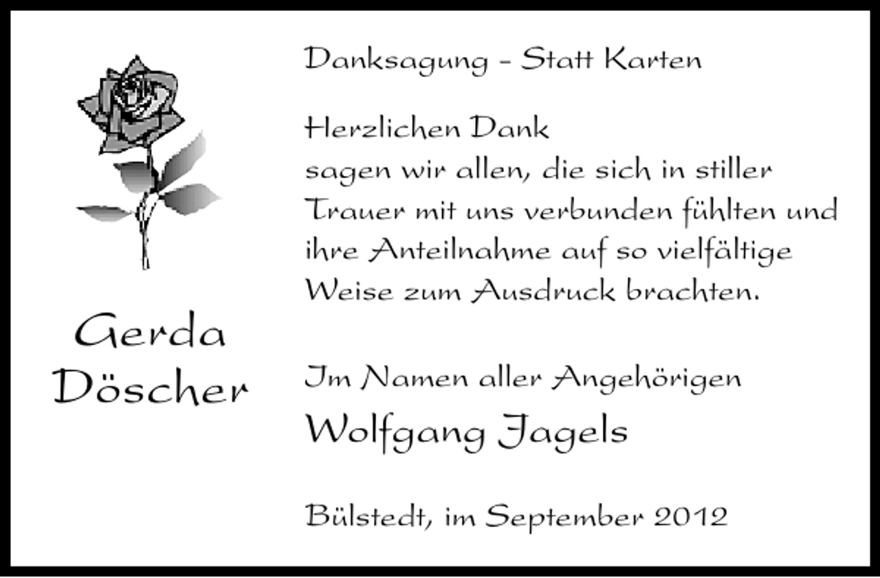 <p>Danksagung - Statt Karten</p><p>Gerda<br />Döscher</p><p>Herzlichen Dank<br />sagen wir allen, die sich in stiller<br />Trauer mit uns verbunden fühlten und<br />ihre Anteilnahme auf so vielfältige<br />Weise zum Ausdruck brachten.<br />Im Namen aller Angehörigen</p><p>Wolfgang Jagels<br />Bülstedt, im September 2012</p>