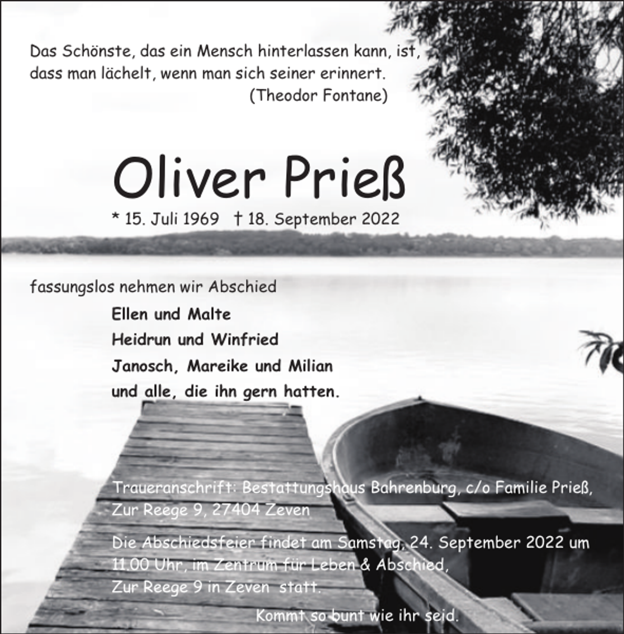 <p>Das Schönste, das ein Mensch hinterlassen kann, ist,<br />dass man lächelt, wenn man sich seiner erinnert.<br />(Theodor Fontane)</p><p>Oliver Prieß<br />* 15. Juli 1969 † 18. September 2022</p><p>fassungslos nehmen wir Abschied<br />Ellen und Malte<br />Heidrun und Winfried<br />Janosch, Mareike und Milian<br />und alle, die ihn gern hatten.</p><p>Traueranschrift: Bestattungshaus Bahrenburg, c/o Familie Prieß,<br />Zur Reege 9, 27404 Zeven<br />Die Abschiedsfeier findet am Samstag, 24. September 2022 um<br />11.00 Uhr, im Zentrum für Leben &amp; Abschied,<br />Zur Reege 9 in Zeven statt.<br />Kommt so bunt wie ihr seid.</p>