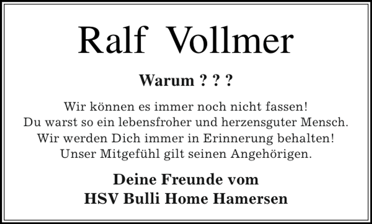 <p>Ralf Vollmer<br />Warum ? ? ?<br />Wir können es immer noch nicht fassen!<br />Du warst so ein lebensfroher und herzensguter Mensch.<br />Wir werden Dich immer in Erinnerung behalten!<br />Unser Mitgefühl gilt seinen Angehörigen.</p><p>Deine Freunde vom<br />HSV Bulli Home Hamersen</p>