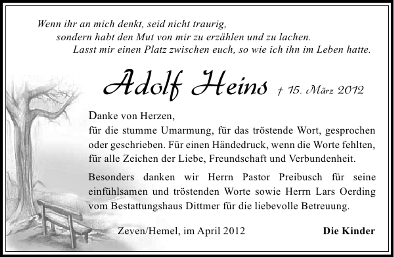 <p>Wenn ihr an mich denkt, seid nicht traurig,<br />sondern habt den Mut von mir zu erzählen und zu lachen.<br />Lasst mir einen Platz zwischen euch, so wie ich ihn im Leben hatte.</p><p>Adolf Heins</p><p>† 15. März 2012</p><p>Danke von Herzen,</p><p>für die stumme Umarmung, für das tröstende Wort, gesprochen<br />oder geschrieben. Für einen Händedruck, wenn die Worte fehlten,<br />für alle Zeichen der Liebe, Freundschaft und Verbundenheit.</p><p>Besonders danken wir Herrn Pastor Preibusch für seine<br />einfühlsamen und tröstenden Worte sowie Herrn Lars Oerding<br />vom Bestattungshaus Dittmer für die liebevolle Betreuung.<br />Zeven/Hemel, im April 2012</p><p>Die Kinder</p>
