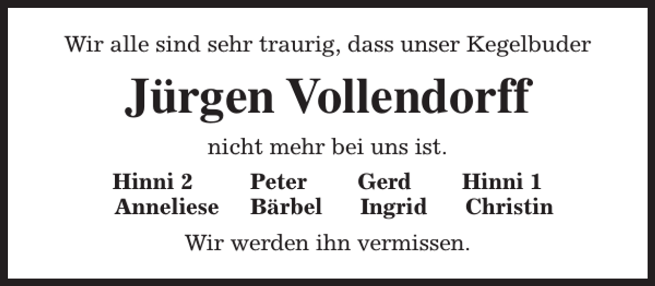 <p>Wir alle sind sehr traurig, dass unser Kegelbuder</p><p>Jürgen Vollendorff<br />nicht mehr bei uns ist.<br />Hinni 2<br />Anneliese</p><p>Peter<br />Bärbel</p><p>Gerd<br />Ingrid</p><p>Hinni 1<br />Christin</p><p>Wir werden ihn vermissen.</p>