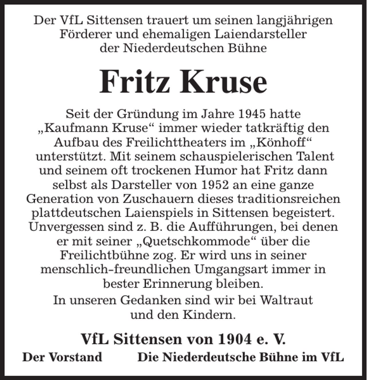 <p>Der VfL Sittensen trauert um seinen langjährigen<br />Förderer und ehemaligen Laiendarsteller<br />der Niederdeutschen Bühne</p><p>Fritz Kruse<br />Seit der Gründung im Jahre 1945 hatte<br />„Kaufmann Kruse“ immer wieder tatkräftig den<br />Aufbau des Freilichttheaters im „Könhoff“<br />unterstützt. Mit seinem schauspielerischen Talent<br />und seinem oft trockenen Humor hat Fritz dann<br />selbst als Darsteller von 1952 an eine ganze<br />Generation von Zuschauern dieses traditionsreichen<br />plattdeutschen Laienspiels in Sittensen begeistert.<br />Unvergessen sind z. B. die Aufführungen, bei denen<br />er mit seiner „Quetschkommode“ über die<br />Freilichtbühne zog. Er wird uns in seiner<br />menschlich-freundlichen Umgangsart immer in<br />bester Erinnerung bleiben.<br />In unseren Gedanken sind wir bei Waltraut<br />und den Kindern.</p><p>VfL Sittensen von 1904 e. V.</p><p>Der Vorstand</p><p>Die Niederdeutsche Bühne im VfL</p>