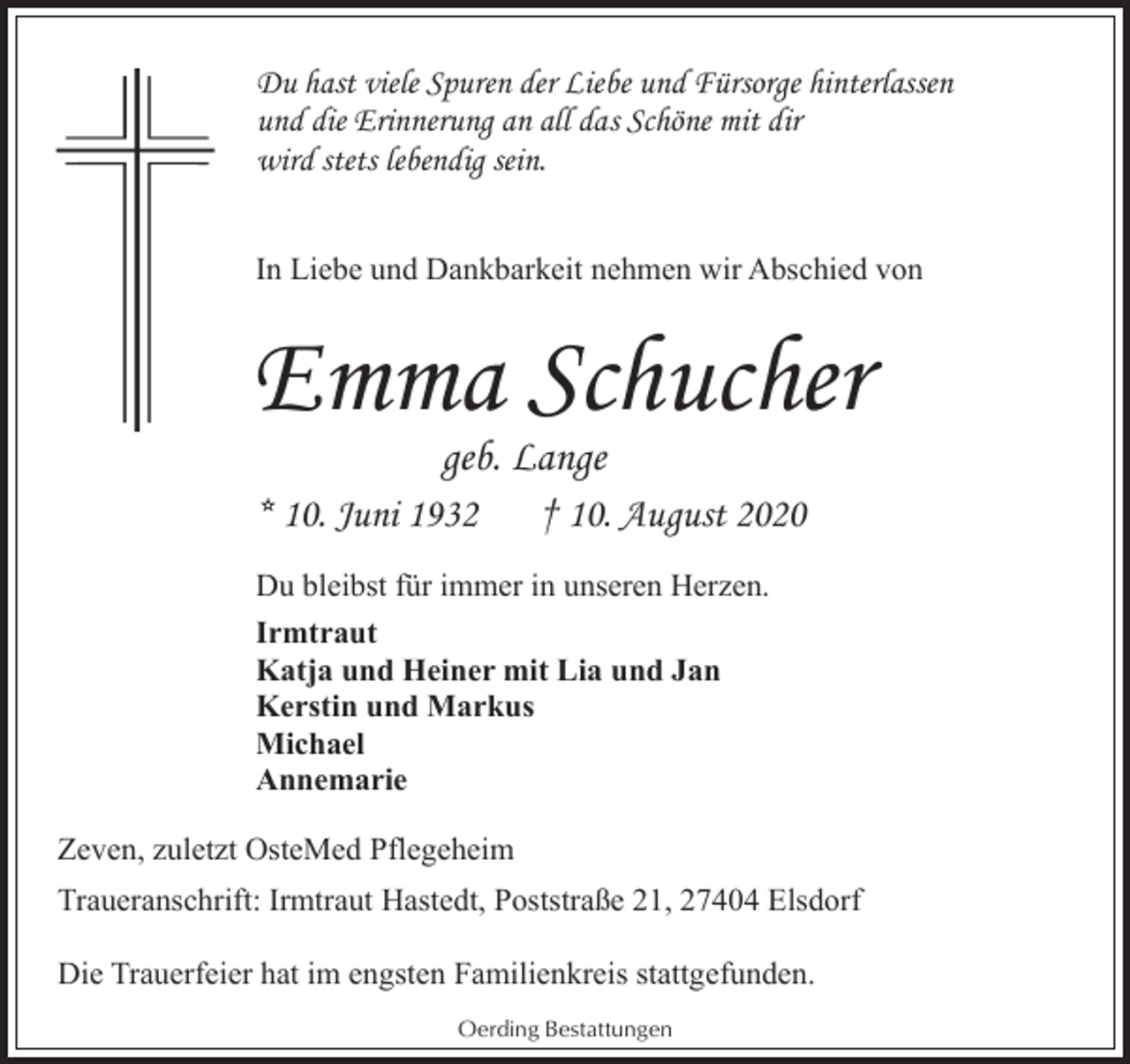 <p>Du hast viele Spuren der Liebe und Fürsorge hinterlassen<br />und die Erinnerung an all das Schöne mit dir<br />wird stets lebendig sein.<br />In Liebe und Dankbarkeit nehmen wir Abschied von</p><p>Emma Schucher<br />geb. Lange</p><p>* 10. Juni 1932</p><p>† 10. August 2020</p><p>Du bleibst für immer in unseren Herzen.<br />Irmtraut<br />Katja und Heiner mit Lia und Jan<br />Kerstin und Markus<br />Michael<br />Annemarie<br />Zeven, zuletzt OsteMed Pflegeheim<br />Traueranschrift: Irmtraut Hastedt, Poststraße 21, 27404 Elsdorf<br />Die Trauerfeier hat im engsten Familienkreis stattgefunden.<br />Oerding Bestattungen</p>