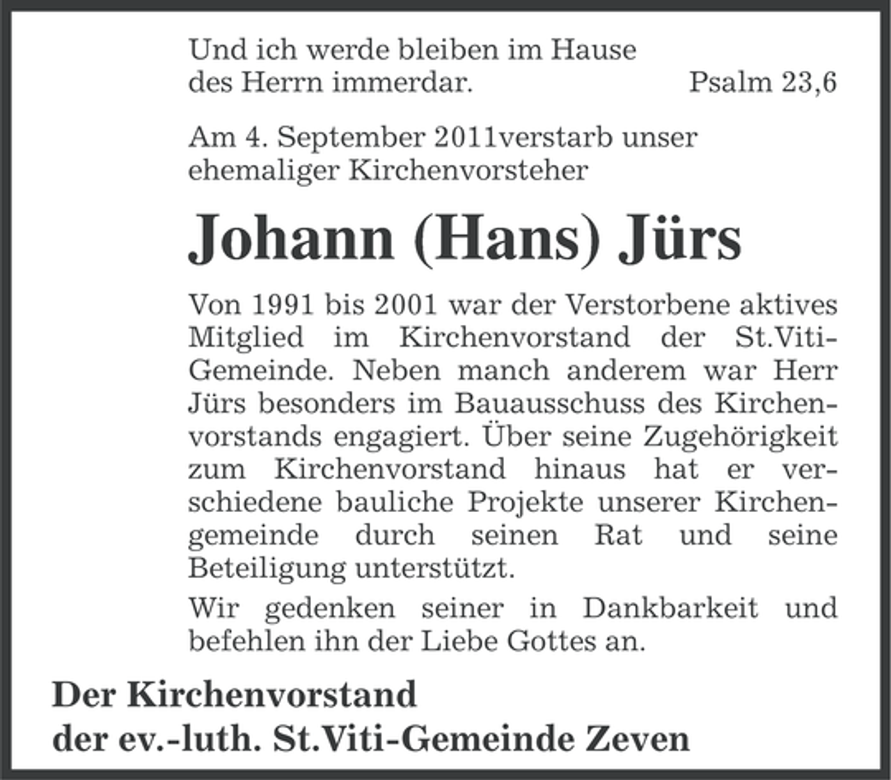 <p>Und ich werde bleiben im Hause<br />des Herrn immerdar.</p><p>Psalm 23,6</p><p>Am 4. September 2011verstarb unser<br />ehemaliger Kirchenvorsteher</p><p>Johann (Hans) Jürs<br />Von 1991 bis 2001 war der Verstorbene aktives<br />Mitglied im Kirchenvorstand der St.VitiGemeinde. Neben manch anderem war Herr<br />Jürs besonders im Bauausschuss des Kirchenvorstands engagiert. Über seine Zugehörigkeit<br />zum Kirchenvorstand hinaus hat er verschiedene bauliche Projekte unserer Kirchengemeinde durch seinen Rat und seine<br />Beteiligung unterstützt.<br />Wir gedenken seiner in Dankbarkeit und<br />befehlen ihn der Liebe Gottes an.</p><p>Der Kirchenvorstand<br />der ev.-luth. St.Viti-Gemeinde Zeven</p>