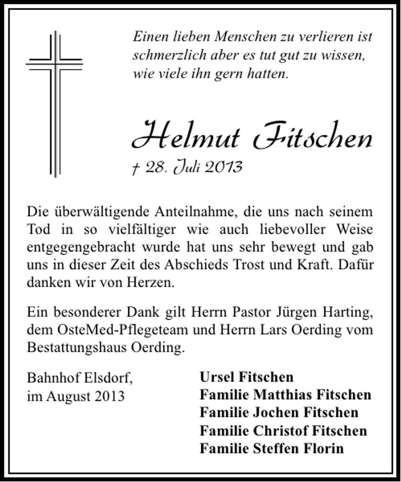 <p>Einen lieben Menschen zu verlieren ist<br />schmerzlich aber es tut gut zu wissen,<br />wie viele ihn gern hatten.</p><p>Helmut Fitschen<br />† 28. Juli 2013</p><p>Die überwältigende Anteilnahme, die uns nach seinem<br />Tod in so vielfältiger wie auch liebevoller Weise<br />entgegengebracht wurde hat uns sehr bewegt und gab<br />uns in dieser Zeit des Abschieds Trost und Kraft. Dafür<br />danken wir von Herzen.<br />Ein besonderer Dank gilt Herrn Pastor Jürgen Harting,<br />dem OsteMed-Pflegeteam und Herrn Lars Oerding vom<br />Bestattungshaus Oerding.<br />Bahnhof Elsdorf,<br />im August 2013</p><p>Ursel Fitschen<br />Familie Matthias Fitschen<br />Familie Jochen Fitschen<br />Familie Christof Fitschen<br />Familie Steffen Florin</p>