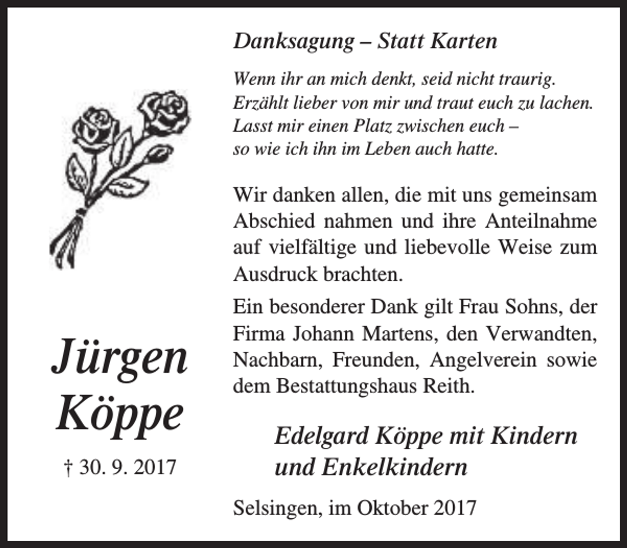 <p>Danksagung – Statt Karten<br />Wenn ihr an mich denkt, seid nicht traurig.<br />Erzählt lieber von mir und traut euch zu lachen.<br />Lasst mir einen Platz zwischen euch –<br />so wie ich ihn im Leben auch hatte.</p><p>Wir danken allen, die mit uns gemeinsam<br />Abschied nahmen und ihre Anteilnahme<br />auf vielfältige und liebevolle Weise zum<br />Ausdruck brachten.</p><p>Jürgen<br />Köppe<br />† 30. 9. 2017</p><p>Ein besonderer Dank gilt Frau Sohns, der<br />Firma Johann Martens, den Verwandten,<br />Nachbarn, Freunden, Angelverein sowie<br />dem Bestattungshaus Reith.</p><p>Edelgard Köppe mit Kindern<br />und Enkelkindern<br />Selsingen, im Oktober 2017</p>