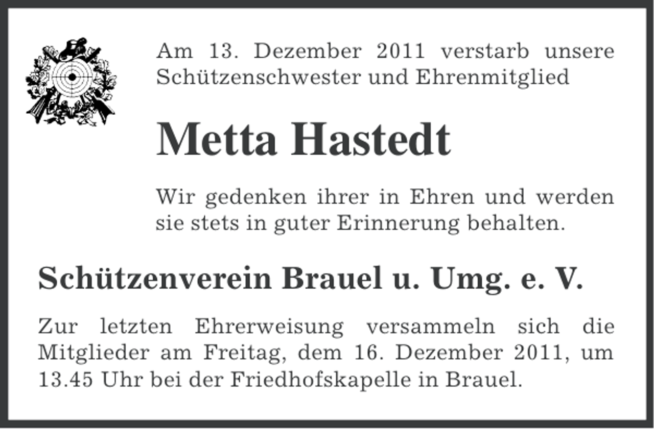 <p>Am 13. Dezember 2011 verstarb unsere<br />Schützenschwester und Ehrenmitglied</p><p>Metta Hastedt<br />Wir gedenken ihrer in Ehren und werden<br />sie stets in guter Erinnerung behalten.</p><p>Schützenverein Brauel u. Umg. e. V.<br />Zur letzten Ehrerweisung versammeln sich die<br />Mitglieder am Freitag, dem 16. Dezember 2011, um<br />13.45 Uhr bei der Friedhofskapelle in Brauel.</p>
