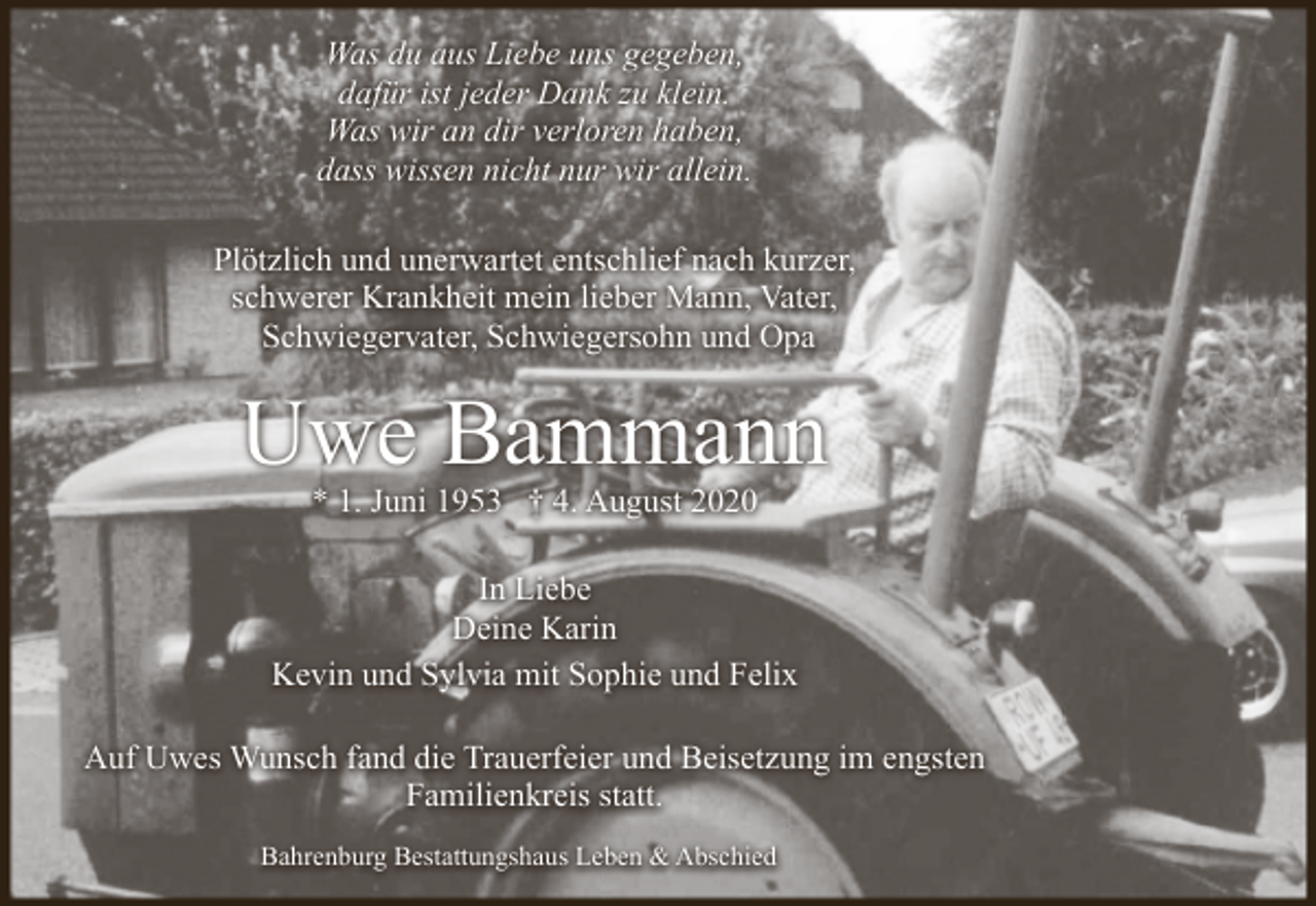 <p>Was du aus Liebe uns gegeben,<br />dafür ist jeder Dank zu klein.<br />Was wir an dir verloren haben,<br />dass wissen nicht nur wir allein.<br />Plötzlich und unerwartet entschlief nach kurzer,<br />schwerer Krankheit mein lieber Mann, Vater,<br />Schwiegervater, Schwiegersohn und Opa</p><p>Uwe Bammann<br />* 1. Juni 1953 † 4. August 2020</p><p>In Liebe<br />Deine Karin<br />Kevin und Sylvia mit Sophie und Felix<br />Auf Uwes Wunsch fand die Trauerfeier und Beisetzung im engsten<br />Familienkreis statt.<br />Bahrenburg Bestattungshaus Leben &amp; Abschied</p>