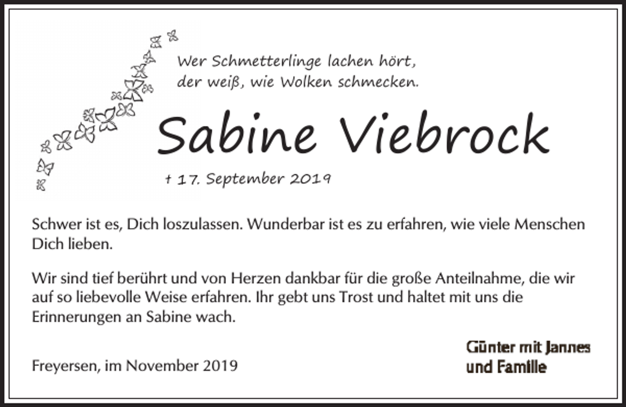 <p>Wer Schmetterlinge lachen hört,<br />der weiß, wie Wolken schmecken.</p><p>Sa<br />abine Viebrock<br />† 17. September 2019</p><p>Schwer ist es, Dich loszulassen. Wunderbar ist es zu erfahren, wie viele Menschen<br />Dich lieben.<br />Wir sind tief berührt und von Herzen dankbar für die große Anteilnahme, die wir<br />auf so liebevolle Weise erfahren. Ihr gebt uns Trost und haltet mit uns die<br />Erinnerungen an Sabine wach.<br />Freyersen, im November 2019</p>
