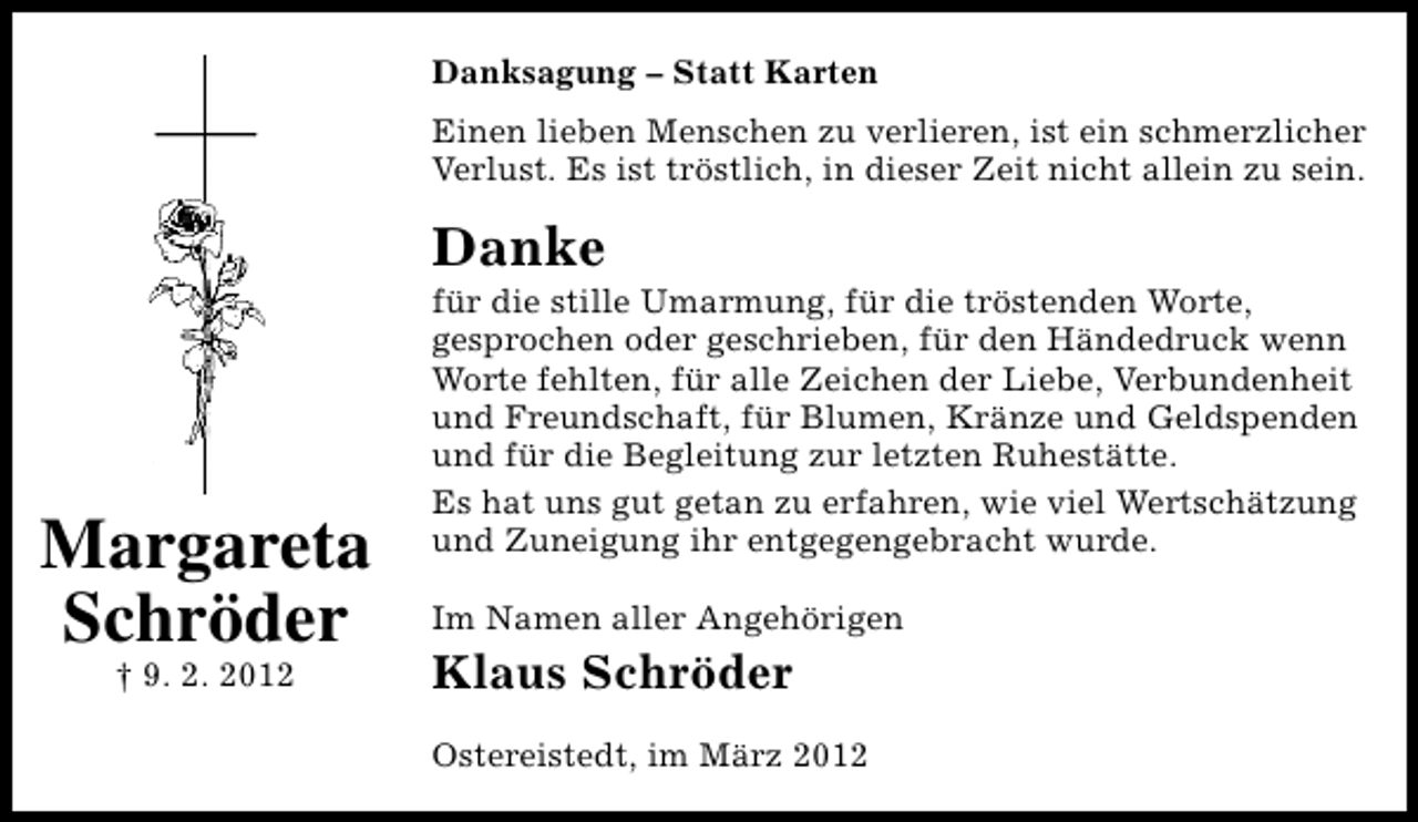 <p>Danksagung – Statt Karten<br />Einen lieben Menschen zu verlieren, ist ein schmerzlicher<br />Verlust. Es ist tröstlich, in dieser Zeit nicht allein zu sein.</p><p>Danke</p><p>Margareta<br />Schröder<br />† 9. 2. 2012</p><p>für die stille Umarmung, für die tröstenden Worte,<br />gesprochen oder geschrieben, für den Händedruck wenn<br />Worte fehlten, für alle Zeichen der Liebe, Verbundenheit<br />und Freundschaft, für Blumen, Kränze und Geldspenden<br />und für die Begleitung zur letzten Ruhestätte.<br />Es hat uns gut getan zu erfahren, wie viel Wertschätzung<br />und Zuneigung ihr entgegengebracht wurde.<br />Im Namen aller Angehörigen</p><p>Klaus Schröder<br />Ostereistedt, im März 2012</p>