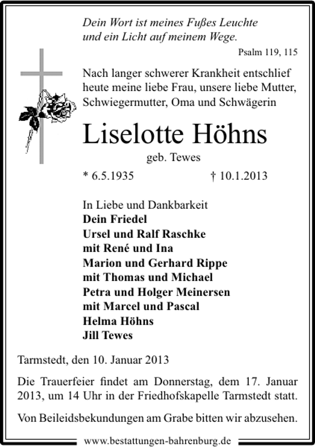 <p>Dein Wort ist meines Fußes Leuchte<br />und ein Licht auf meinem Wege.<br />Psalm 119, 115</p><p>Nach langer schwerer Krankheit entschlief<br />heute meine liebe Frau, unsere liebe Mutter,<br />Schwiegermutter, Oma und Schwägerin</p><p>Liselotte Höhns<br />geb. Tewes</p><p>* 6.5.1935</p><p>† 10.1.2013</p><p>In Liebe und Dankbarkeit<br />Dein Friedel<br />Ursel und Ralf Raschke<br />mit René und Ina<br />Marion und Gerhard Rippe<br />mit Thomas und Michael<br />Petra und Holger Meinersen<br />mit Marcel und Pascal<br />Helma Höhns<br />Jill Tewes<br />Tarmstedt, den 10. Januar 2013<br />Die Trauerfeier ﬁndet am Donnerstag, dem 17. Januar<br />2013, um 14 Uhr in der Friedhofskapelle Tarmstedt statt.<br />Von Beileidsbekundungen am Grabe bitten wir abzusehen.<br />www.bestattungen-bahrenburg.de</p>