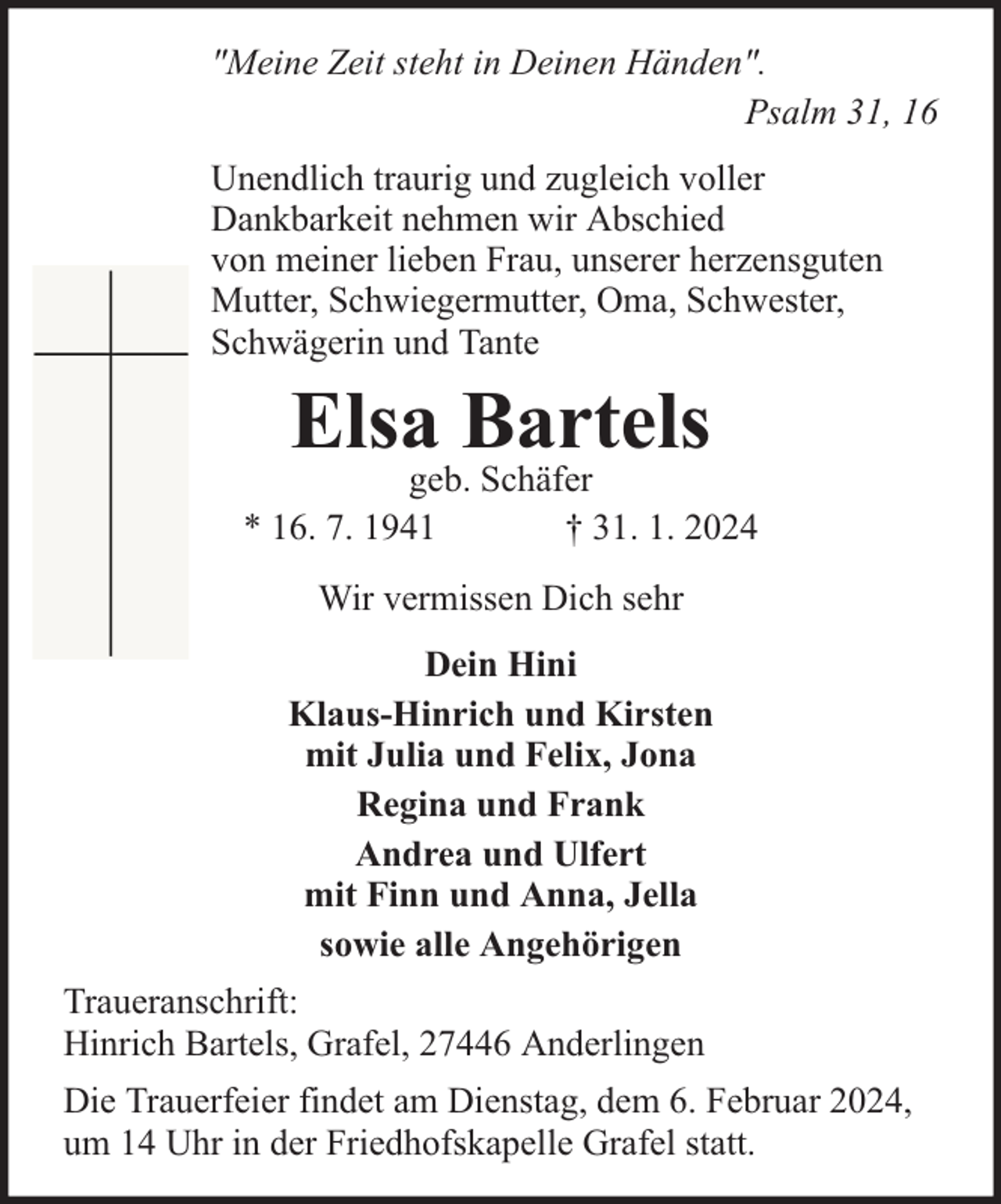 <p>"Meine Zeit steht in Deinen Händen".<br />Psalm 31, 16<br />Unendlich traurig und zugleich voller<br />Dankbarkeit nehmen wir Abschied<br />von meiner lieben Frau, unserer herzensguten<br />Mutter, Schwiegermutter, Oma, Schwester,<br />Schwägerin und Tante</p><p>Elsa Bartels</p><p>geb. Schäfer<br />* 16. 7. 1941<br />† 31. 1. 2024<br />Wir vermissen Dich sehr<br />Dein Hini<br />Klaus-Hinrich und Kirsten<br />mit Julia und Felix, Jona<br />Regina und Frank<br />Andrea und Ulfert<br />mit Finn und Anna, Jella<br />sowie alle Angehörigen<br />Traueranschrift:<br />Hinrich Bartels, Grafel, 27446 Anderlingen<br />Die Trauerfeier findet am Dienstag, dem 6. Februar 2024,<br />um 14 Uhr in der Friedhofskapelle Grafel statt.</p>