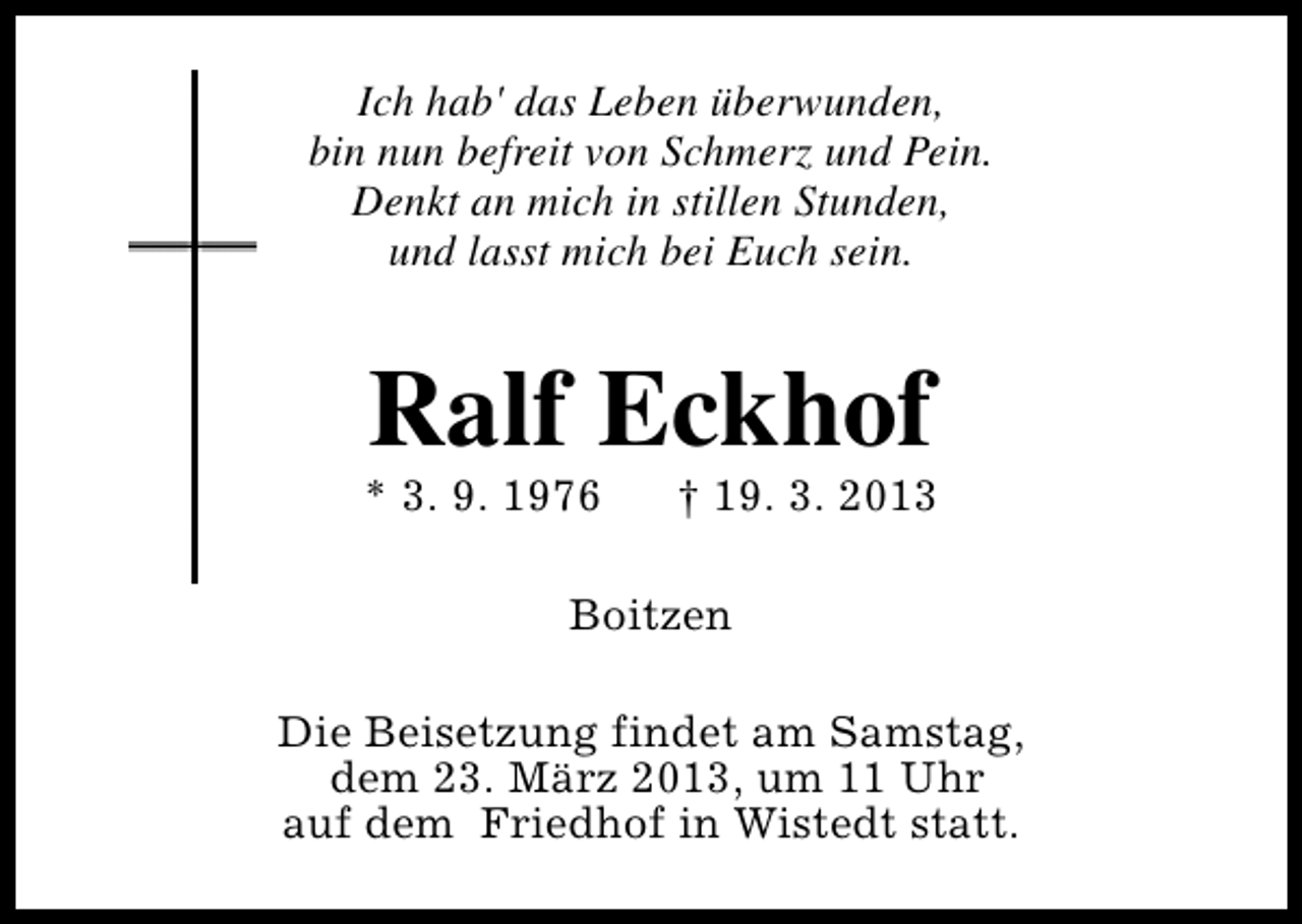 <p>Ich hab' das Leben überwunden,<br />bin nun befreit von Schmerz und Pein.<br />Denkt an mich in stillen Stunden,<br />und lasst mich bei Euch sein.</p><p>Ralf Eckhof</p><p>* 3. 9. 1976</p><p>† 19. 3. 2013</p><p>Boitzen<br />Die Beisetzung findet am Samstag,<br />dem 23. März 2013, um 11 Uhr<br />auf dem Friedhof in Wistedt statt.</p>
