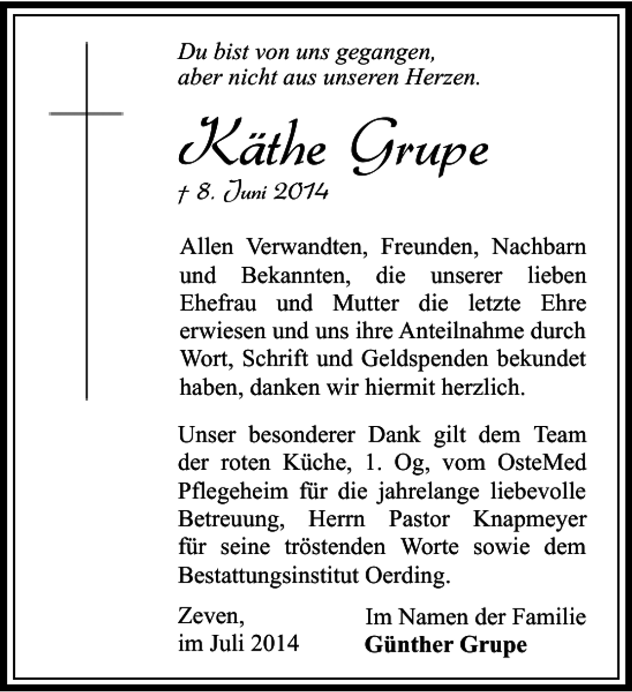 <p>Du bist von uns gegangen,<br />aber nicht aus unseren Herzen.</p><p>Käthe Grupe<br />† 8. Juni 2014</p><p>Allen Verwandten, Freunden, Nachbarn<br />und Bekannten, die unserer lieben<br />Ehefrau und Mutter die letzte Ehre<br />erwiesen und uns ihre Anteilnahme durch<br />Wort, Schrift und Geldspenden bekundet<br />haben, danken wir hiermit herzlich.<br />Unser besonderer Dank gilt dem Team<br />der roten Küche, 1. Og, vom OsteMed<br />Pflegeheim für die jahrelange liebevolle<br />Betreuung, Herrn Pastor Knapmeyer<br />für seine tröstenden Worte sowie dem<br />Bestattungsinstitut Oerding.<br />Zeven,<br />im Juli 2014</p><p>Im Namen der Familie<br />Günther Grupe</p>