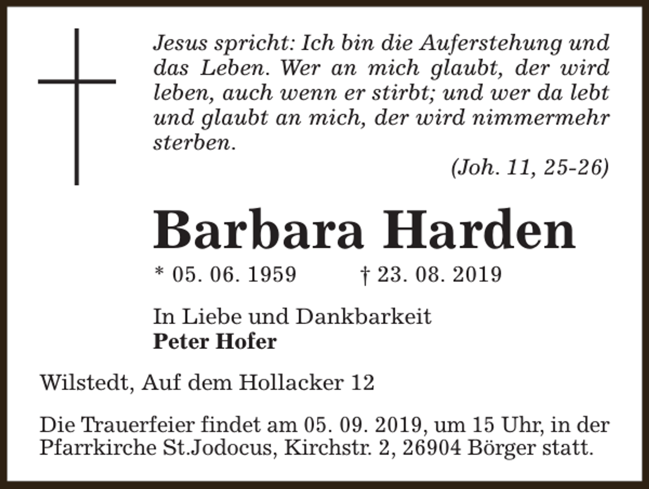 <p>Jesus spricht: Ich bin die Auferstehung und<br />das Leben. Wer an mich glaubt, der wird<br />leben, auch wenn er stirbt; und wer da lebt<br />und glaubt an mich, der wird nimmermehr<br />sterben.<br />(Joh. 11, 25-26)</p><p>Barbara Harden<br />* 05. 06. 1959</p><p>† 23. 08. 2019</p><p>In Liebe und Dankbarkeit<br />Peter Hofer<br />Wilstedt, Auf dem Hollacker 12<br />Die Trauerfeier findet am 05. 09. 2019, um 15 Uhr, in der<br />Pfarrkirche St.Jodocus, Kirchstr. 2, 26904 Börger statt.</p>