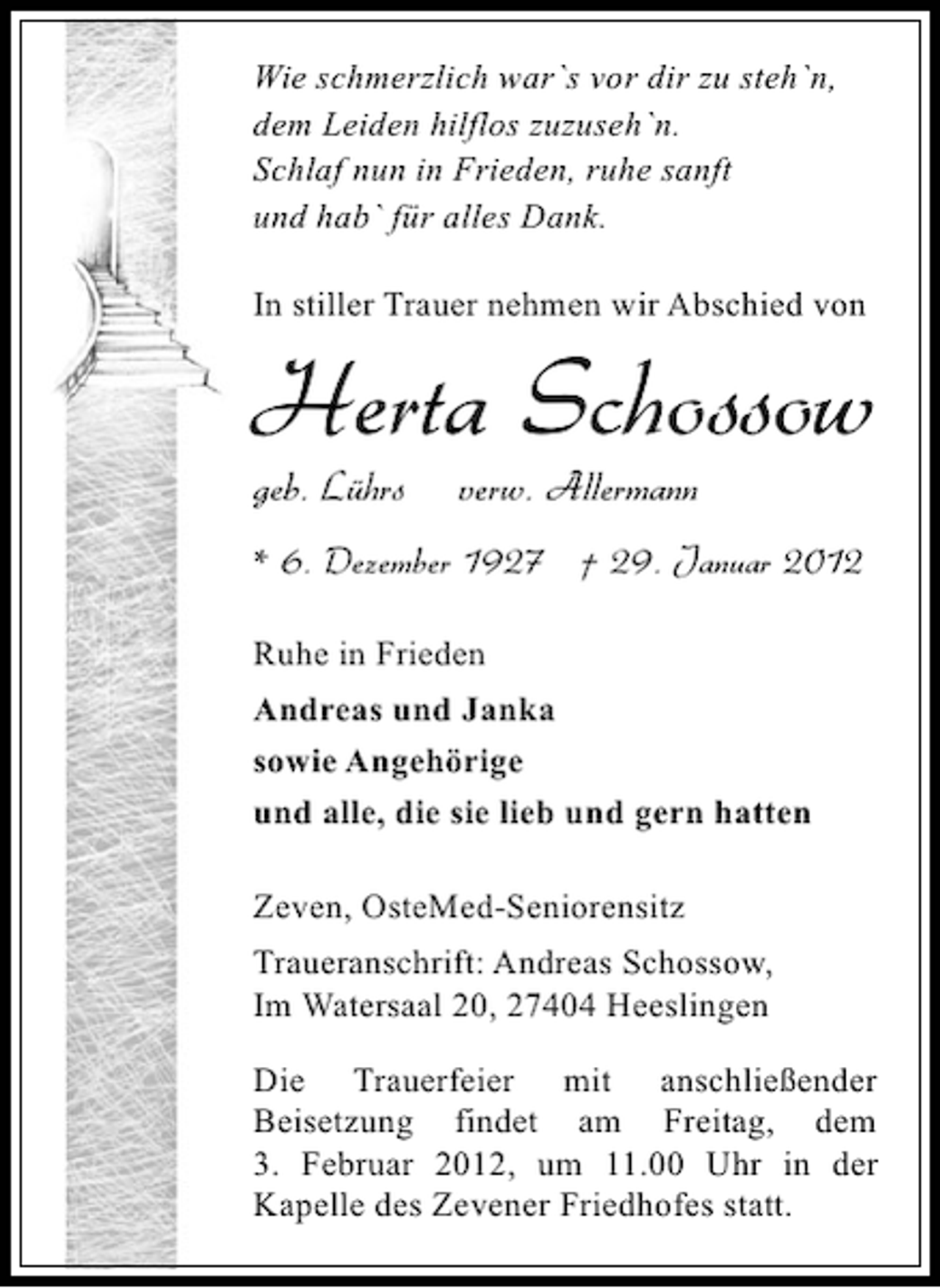 <p>Wie schmerzlich war`s vor dir zu steh`n,<br />dem Leiden hilflos zuzuseh`n.<br />Schlaf nun in Frieden, ruhe sanft<br />und hab` für alles Dank.<br />In stiller Trauer nehmen wir Abschied von</p><p>Herta Schossow<br />geb. Lührs</p><p>verw. Allermann</p><p>* 6. Dezember 1927 † 29. Januar 2012<br />Ruhe in Frieden<br />Andreas und Janka<br />sowie Angehörige<br />und alle, die sie lieb und gern hatten<br />Zeven, OsteMed-Seniorensitz<br />Traueranschrift: Andreas Schossow,<br />Im Watersaal 20, 27404 Heeslingen<br />Die Trauerfeier mit anschließender<br />Beisetzung findet am Freitag, dem<br />3. Februar 2012, um 11.00 Uhr in der<br />Kapelle des Zevener Friedhofes statt.</p>