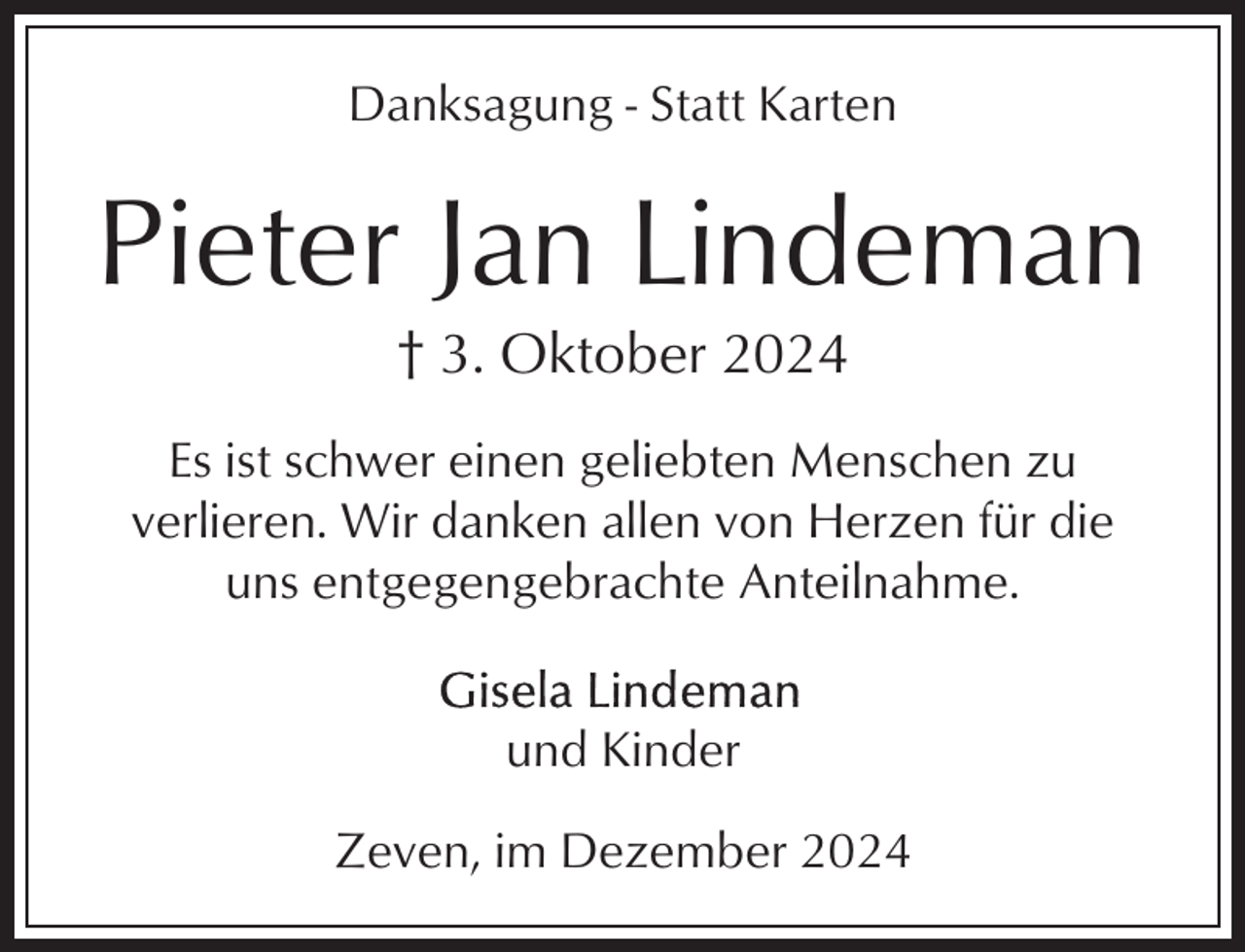 <p>Danksagung - Statt Karten</p><p>Pieter Jan Lindeman<br />† 3. Oktober 2024<br />Es ist schwer einen geliebten Menschen zu<br />verlieren. Wir danken allen von Herzen für die<br />uns entgegengebrachte Anteilnahme.<br />und Kinder<br />Zeven, im Dezember 2024</p>