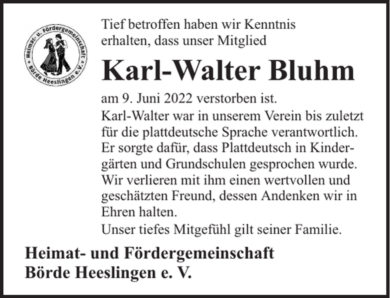 <p>Tief betroffen haben wir Kenntnis<br />erhalten, dass unser Mitglied</p><p>Karl-Walter Bluhm</p><p>am 9. Juni 2022 verstorben ist.<br />Karl-Walter war in unserem Verein bis zuletzt<br />für die plattdeutsche Sprache verantwortlich.<br />Er sorgte dafür, dass Plattdeutsch in Kindergärten und Grundschulen gesprochen wurde.<br />Wir verlieren mit ihm einen wertvollen und<br />geschätzten Freund, dessen Andenken wir in<br />Ehren halten.<br />Unser tiefes Mitgefühl gilt seiner Familie.</p><p>Heimat- und Fördergemeinschaft<br />Börde Heeslingen e. V.</p>
