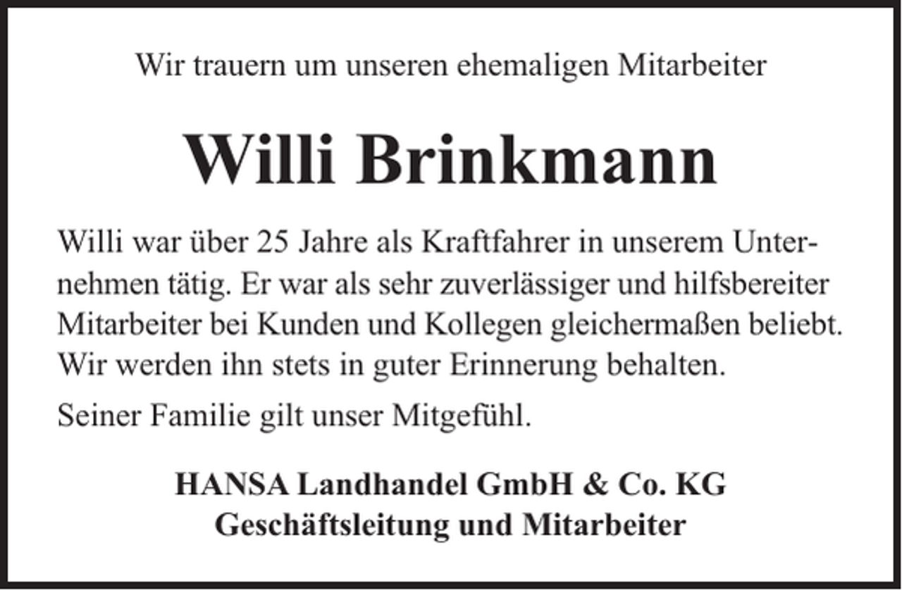 <p>Wir trauern um unseren ehemaligen Mitarbeiter</p><p>Willi Brinkmann<br />Willi war über 25 Jahre als Kraftfahrer in unserem Unternehmen tätig. Er war als sehr zuverlässiger und hilfsbereiter<br />Mitarbeiter bei Kunden und Kollegen gleichermaßen beliebt.<br />Wir werden ihn stets in guter Erinnerung behalten.<br />Seiner Familie gilt unser Mitgefühl.<br />HANSA Landhandel GmbH &amp; Co. KG<br />Geschäftsleitung und Mitarbeiter</p>