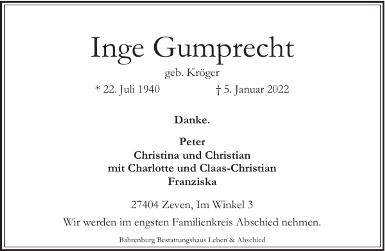 <p>Inge Gumprecht<br />geb. Kröger<br />* 22. Juli 1940<br />† 5. Januar 2022<br />Danke.<br />Peter<br />Christina und Christian<br />mit Charlotte und Claas-Christian<br />Franziska<br />27404 Zeven, Im Winkel 3<br />Wir werden im engsten Familienkreis Abschied nehmen.<br />Bahrenburg Bestattungshaus Leben &amp; Abschied</p>