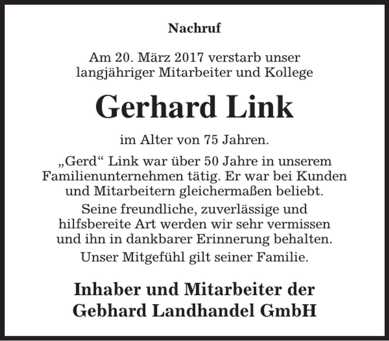 <p>Nachruf<br />Am 20. März 2017 verstarb unser<br />langjähriger Mitarbeiter und Kollege</p><p>Gerhard Link<br />im Alter von 75 Jahren.<br />„Gerd“ Link war über 50 Jahre in unserem<br />Familienunternehmen tätig. Er war bei Kunden<br />und Mitarbeitern gleichermaßen beliebt.<br />Seine freundliche, zuverlässige und<br />hilfsbereite Art werden wir sehr vermissen<br />und ihn in dankbarer Erinnerung behalten.<br />Unser Mitgefühl gilt seiner Familie.</p><p>Inhaber und Mitarbeiter der<br />Gebhard Landhandel GmbH</p>