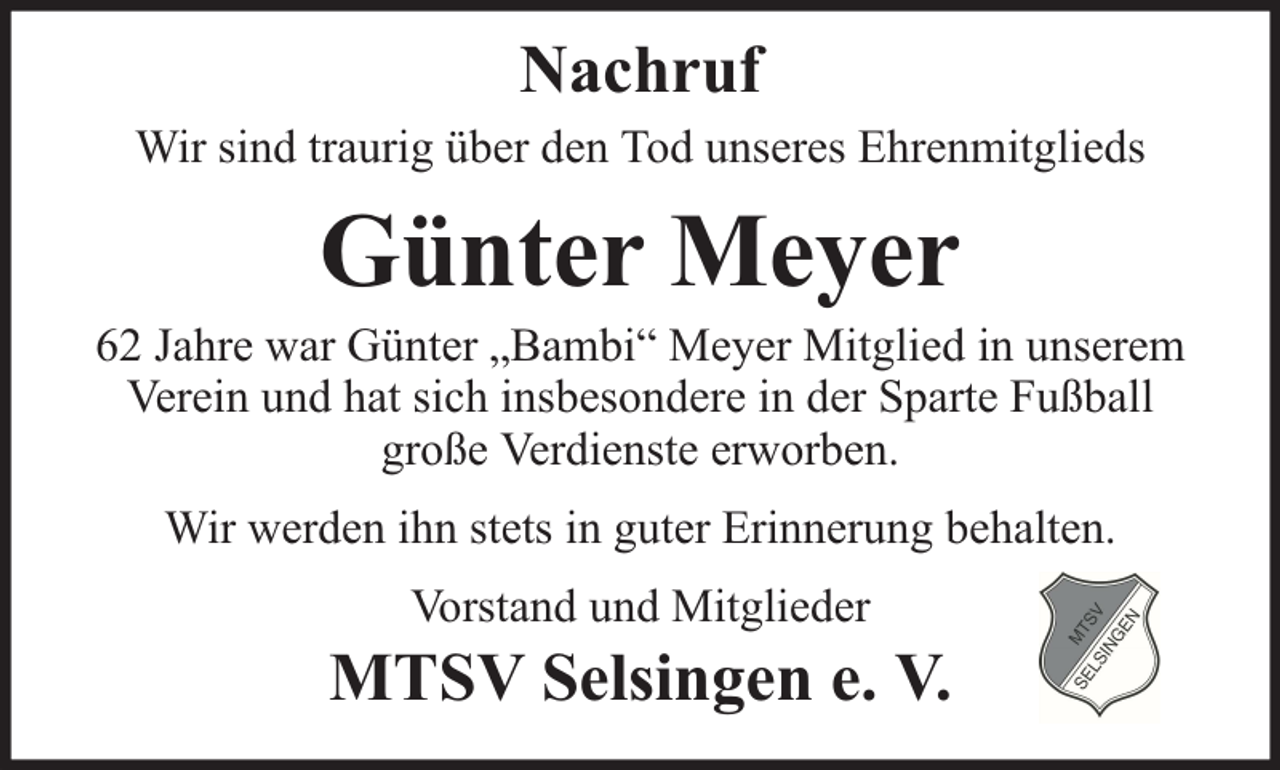 <p>Nachruf<br />Wir sind traurig über den Tod unseres Ehrenmitglieds</p><p>Günter Meyer</p><p>62 Jahre war Günter „Bambi“ Meyer Mitglied in unserem<br />Verein und hat sich insbesondere in der Sparte Fußball<br />große Verdienste erworben.<br />Wir werden ihn stets in guter Erinnerung behalten.<br />Vorstand und Mitglieder</p><p>MTSV Selsingen e. V.</p>