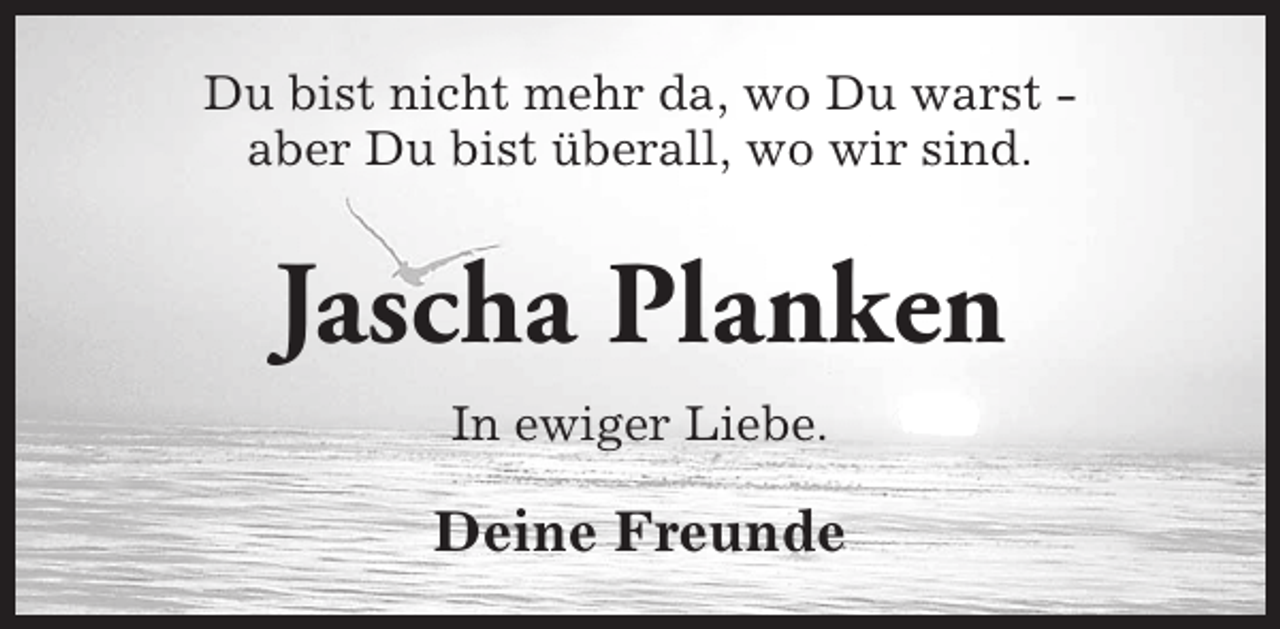 <p>Du bist nicht mehr da, wo Du warst aber Du bist überall, wo wir sind.</p><p>Jascha Planken<br />In ewiger Liebe.</p><p>Deine Freunde</p>