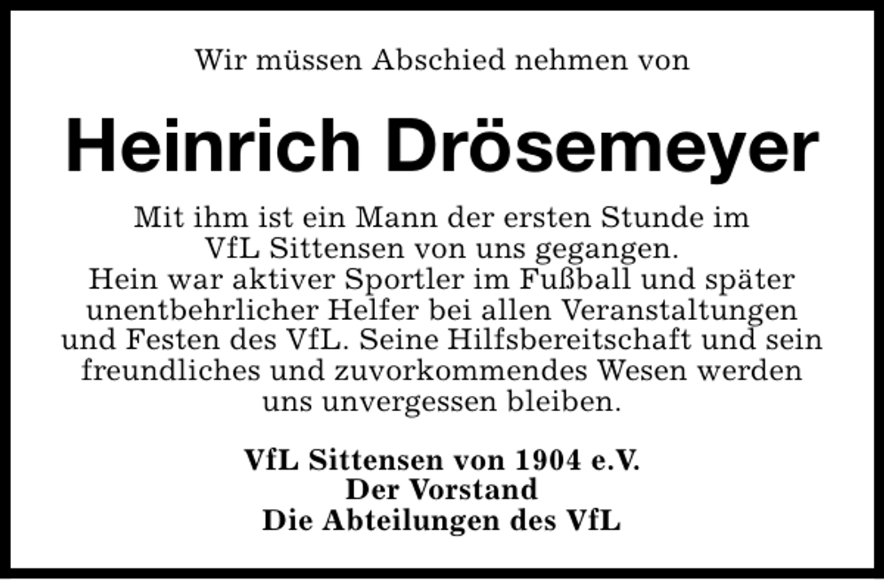 <p>Wir müssen Abschied nehmen von</p><p>Heinrich Drösemeyer<br />Mit ihm ist ein Mann der ersten Stunde im<br />VfL Sittensen von uns gegangen.<br />Hein war aktiver Sportler im Fußball und später<br />unentbehrlicher Helfer bei allen Veranstaltungen<br />und Festen des VfL. Seine Hilfsbereitschaft und sein<br />freundliches und zuvorkommendes Wesen werden<br />uns unvergessen bleiben.<br />VfL Sittensen von 1904 e.V.<br />Der Vorstand<br />Die Abteilungen des VfL</p>