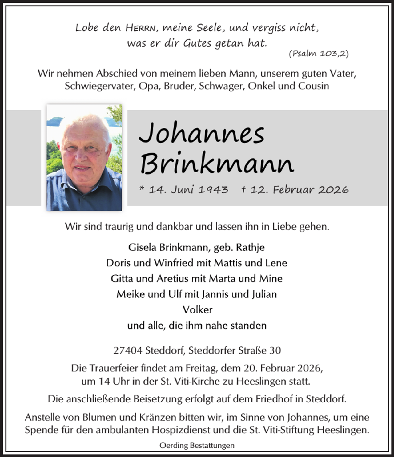 <p>Lobe den HERRN, meine Seele, und vergiss nicht,<br />was er dir Gutes getan hat.</p><p>(Psalm 103,2)</p><p>Wir nehmen Abschied von meinem lieben Mann, unserem guten Vater,<br />Schwiegervater, Opa, Bruder, Schwager, Onkel und Cousin</p><p>Johannes<br />Brinkmann<br />* 14. Juni 1943</p><p>† 12. Februar 2026</p><p>Wir sind traurig und dankbar und lassen ihn in Liebe gehen.</p><p>27404 Steddorf, Steddorfer Straße 30<br />Die Trauerfeier findet am Freitag, dem 20. Februar 2026,<br />um 14 Uhr in der St. Viti-Kirche zu Heeslingen statt.<br />Die anschließende Beisetzung erfolgt auf dem Friedhof in Steddorf.<br />Anstelle von Blumen und Kränzen bitten wir, im Sinne von Johannes, um eine<br />Spende für den ambulanten Hospizdienst und die St. Viti-Stiftung Heeslingen.<br />Oerding Bestattungen</p>