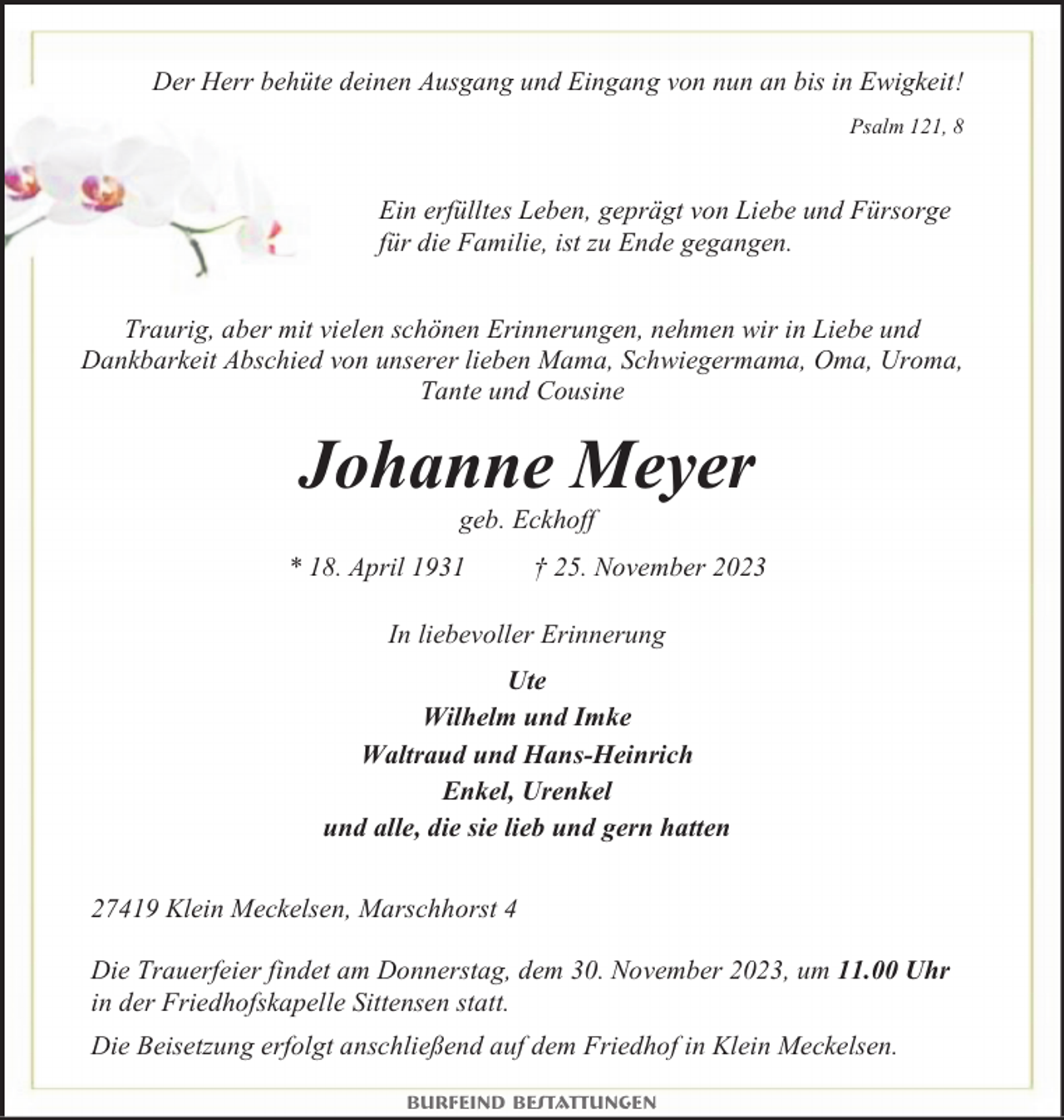 <p>Der Herr behüte deinen Ausgang und Eingang von nun an bis in Ewigkeit!<br />Psalm 121, 8</p><p>Ein erfülltes Leben, geprägt von Liebe und Fürsorge<br />für die Familie, ist zu Ende gegangen.<br />Traurig, aber mit vielen schönen Erinnerungen, nehmen wir in Liebe und<br />Dankbarkeit Abschied von unserer lieben Mama, Schwiegermama, Oma, Uroma,<br />Tante und Cousine</p><p>Johanne Meyer<br />geb. Eckhoff</p><p>* 18. April 1931</p><p>† 25. November 2023</p><p>In liebevoller Erinnerung<br />Ute<br />Wilhelm und Imke<br />Waltraud und Hans-Heinrich<br />Enkel, Urenkel<br />und alle, die sie lieb und gern hatten<br />27419 Klein Meckelsen, Marschhorst 4<br />Die Trauerfeier findet am Donnerstag, dem 30. November 2023, um 11.00 Uhr<br />in der Friedhofskapelle Sittensen statt.<br />Die Beisetzung erfolgt anschließend auf dem Friedhof in Klein Meckelsen.<br />Burfeind Bestattungen</p>