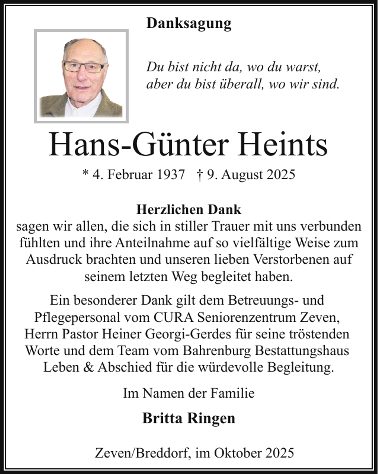 <p>D<br />Danksagung<br />Du bist nicht da, wo du warst,<br />D<br />aber du bist überall, wo wir sind.</p><p>Hans-Günter Heints<br />* 4. Februar 1937 † 9. August 2025</p><p>Herzlichen Dank<br />sagen wir allen, die sich in stiller Trauer mit uns verbunden<br />fühlten und ihre Anteilnahme auf so vielfältige Weise zum<br />Ausdruck brachten und unseren lieben Verstorbenen auf<br />seinem letzten Weg begleitet haben.<br />Ein besonderer Dank gilt dem Betreuungs- und<br />Pflegepersonal vom CURA Seniorenzentrum Zeven,<br />Herrn Pastor Heiner Georgi-Gerdes für seine tröstenden<br />Worte und dem Team vom Bahrenburg Bestattungshaus<br />Leben &amp; Abschied für die würdevolle Begleitung.<br />Im Namen der Familie</p><p>Britta Ringen<br />Zeven/Breddorf, im Oktober 2025</p>