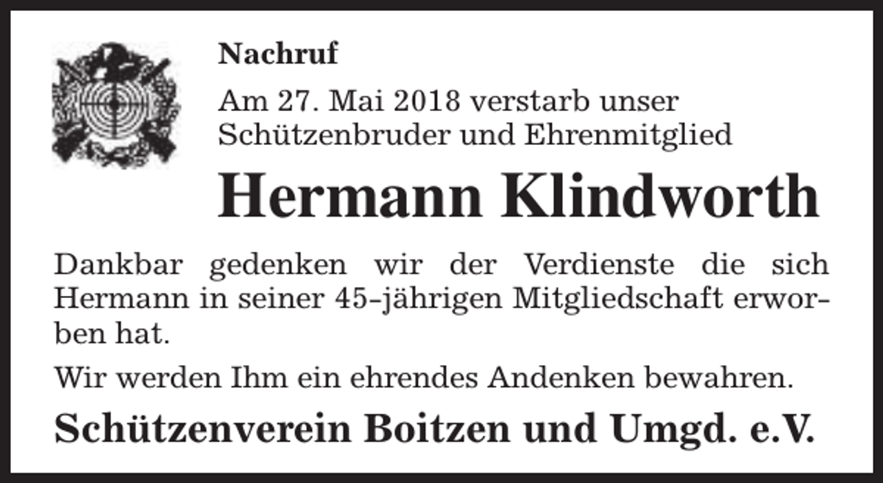 <p>Nachruf<br />Am 27. Mai 2018 verstarb unser<br />Schützenbruder und Ehrenmitglied</p><p>Hermann Klindworth<br />Dankbar gedenken wir der Verdienste die sich<br />Hermann in seiner 45-jährigen Mitgliedschaft erworben hat.<br />Wir werden Ihm ein ehrendes Andenken bewahren.</p><p>Schützenverein Boitzen und Umgd. e.V.</p>