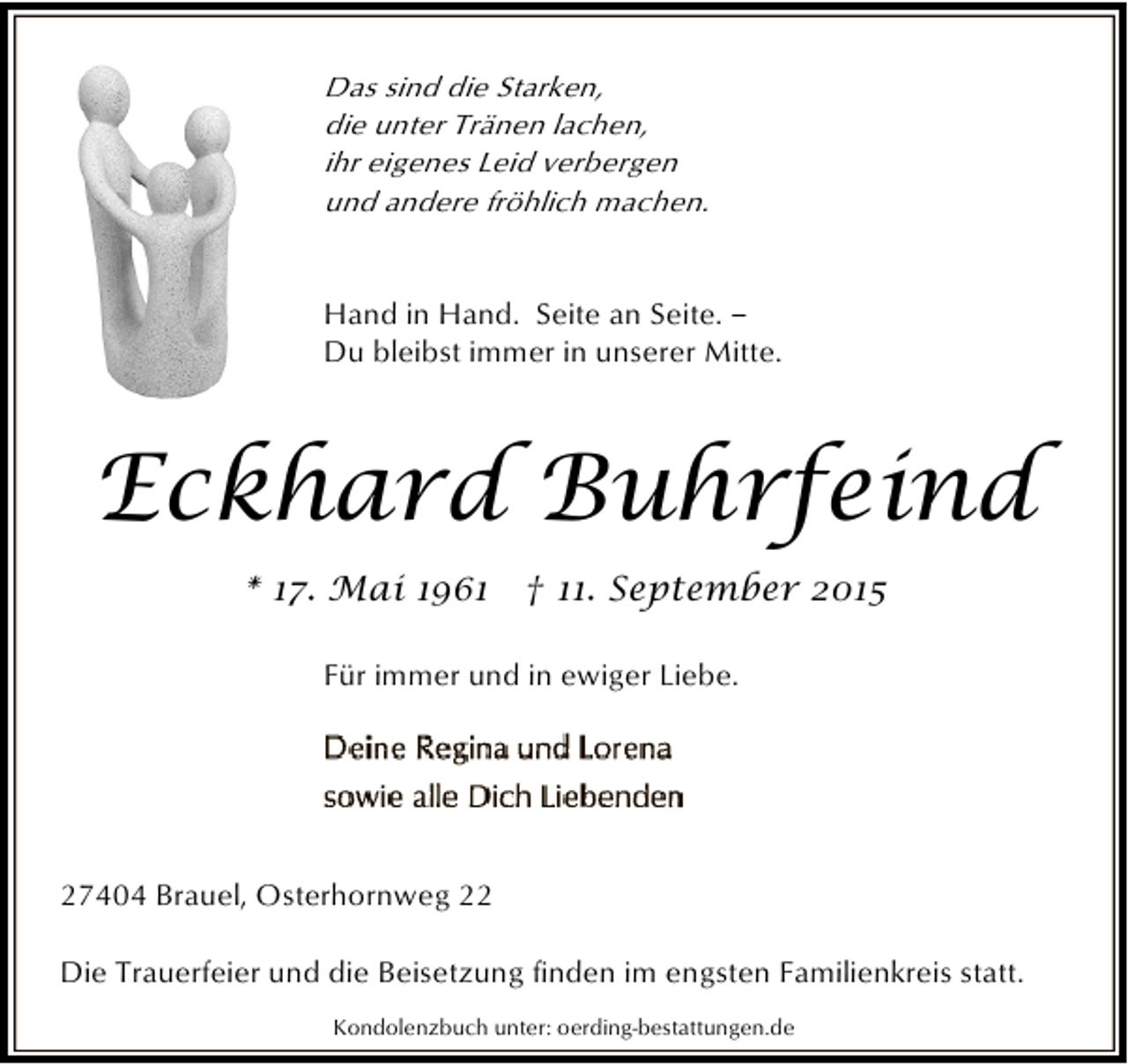 <p>Das sind die Starken,<br />die unter Tränen lachen,<br />ihr eigenes Leid verbergen<br />und andere fröhlich machen.<br />Hand in Hand. Seite an Seite. ‒<br />Du bleibst immer in unserer Mitte.</p><p>Eckhard Buhrfeind<br />* 17. Mai 1961 † 11. September 2015<br />Für immer und in ewiger Liebe.</p><p>27404 Brauel, Osterhornweg 22<br />Die Trauerfeier und die Beisetzung finden im engsten Familienkreis statt.<br />Kondolenzbuch unter: oerding-bestattungen.de</p>