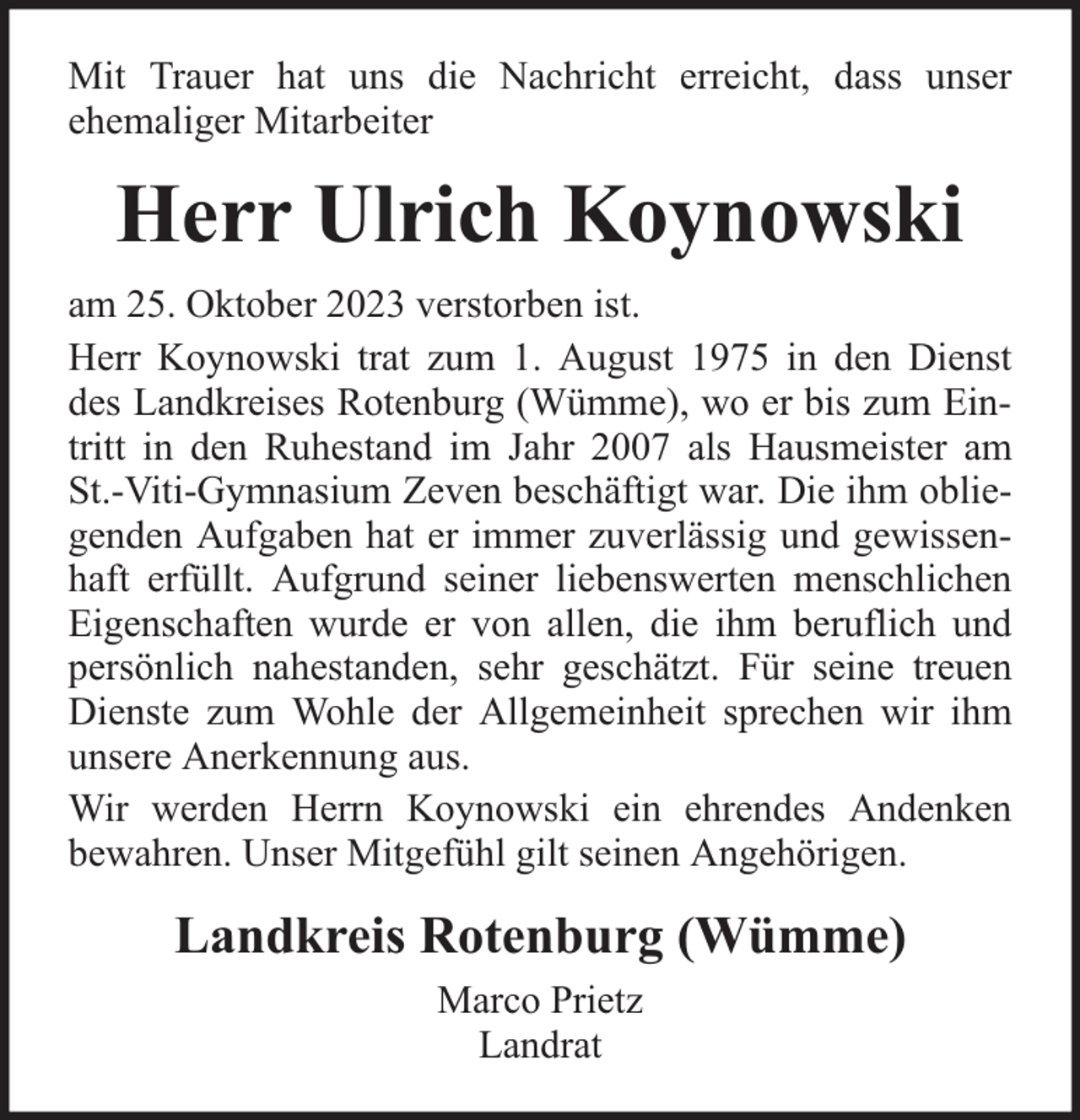 <p>Mit Trauer hat uns die Nachricht erreicht, dass unser<br />ehemaliger Mitarbeiter</p><p>Herr Ulrich Koynowski<br />am 25. Oktober 2023 verstorben ist.<br />Herr Koynowski trat zum 1. August 1975 in den Dienst<br />des Landkreises Rotenburg (Wümme), wo er bis zum Eintritt in den Ruhestand im Jahr 2007 als Hausmeister am<br />St.-Viti-Gymnasium Zeven beschäftigt war. Die ihm obliegenden Aufgaben hat er immer zuverlässig und gewissenhaft erfüllt. Aufgrund seiner liebenswerten menschlichen<br />Eigenschaften wurde er von allen, die ihm beruflich und<br />persönlich nahestanden, sehr geschätzt. Für seine treuen<br />Dienste zum Wohle der Allgemeinheit sprechen wir ihm<br />unsere Anerkennung aus.<br />Wir werden Herrn Koynowski ein ehrendes Andenken<br />bewahren. Unser Mitgefühl gilt seinen Angehörigen.</p><p>Landkreis Rotenburg (Wümme)<br />Marco Prietz<br />Landrat</p>