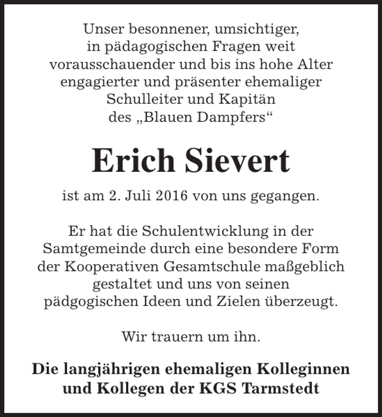 <p>Unser besonnener, umsichtiger,<br />in pädagogischen Fragen weit<br />vorausschauender und bis ins hohe Alter<br />engagierter und präsenter ehemaliger<br />Schulleiter und Kapitän<br />des „Blauen Dampfers“</p><p>Erich Sievert<br />ist am 2. Juli 2016 von uns gegangen.<br />Er hat die Schulentwicklung in der<br />Samtgemeinde durch eine besondere Form<br />der Kooperativen Gesamtschule maßgeblich<br />gestaltet und uns von seinen<br />pädgogischen Ideen und Zielen überzeugt.<br />Wir trauern um ihn.</p><p>Die langjährigen ehemaligen Kolleginnen<br />und Kollegen der KGS Tarmstedt</p>