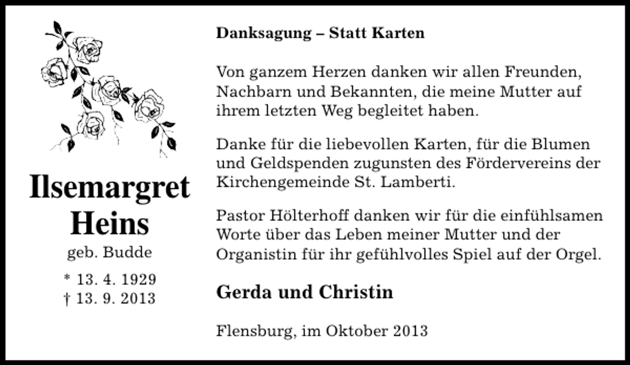 <p>Danksagung – Statt Karten<br />Von ganzem Herzen danken wir allen Freunden,<br />Nachbarn und Bekannten, die meine Mutter auf<br />ihrem letzten Weg begleitet haben.</p><p>Ilsemargret<br />Heins</p><p>Danke für die liebevollen Karten, für die Blumen<br />und Geldspenden zugunsten des Fördervereins der<br />Kirchengemeinde St. Lamberti.</p><p>geb. Budde</p><p>Pastor Hölterhoff danken wir für die einfühlsamen<br />Worte über das Leben meiner Mutter und der<br />Organistin für ihr gefühlvolles Spiel auf der Orgel.</p><p>* 13. 4. 1929<br />† 13. 9. 2013</p><p>Gerda und Christin<br />Flensburg, im Oktober 2013</p>
