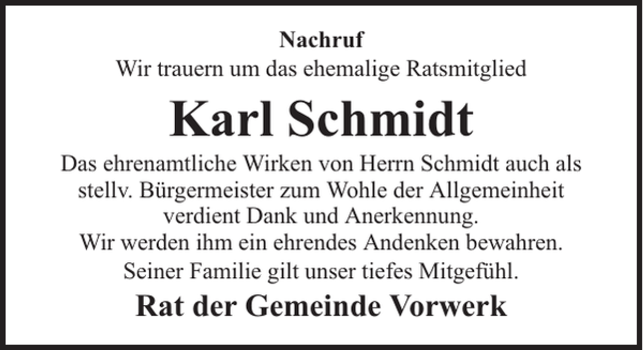 <p>Nachruf<br />Wir trauern um das ehemalige Ratsmitglied</p><p>Karl Schmidt</p><p>Das ehrenamtliche Wirken von Herrn Schmidt auch als<br />stellv. Bürgermeister zum Wohle der Allgemeinheit<br />verdient Dank und Anerkennung.<br />Wir werden ihm ein ehrendes Andenken bewahren.<br />Seiner Familie gilt unser tiefes Mitgefühl.</p><p>Rat der Gemeinde Vorwerk</p>