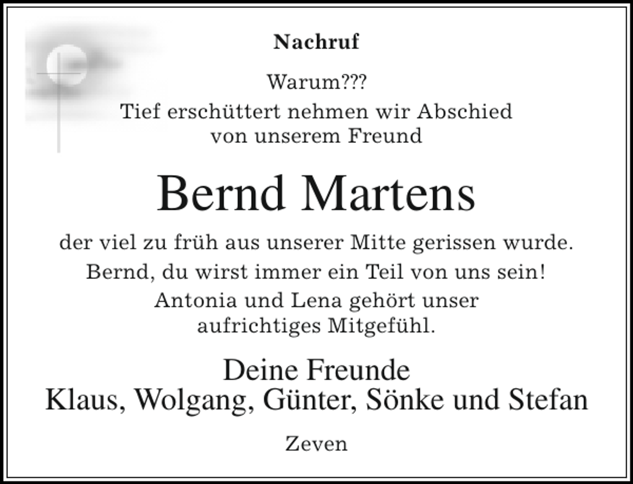 <p>Nachruf<br />Warum???<br />Tief erschüttert nehmen wir Abschied<br />von unserem Freund</p><p>Bernd Martens</p><p>der viel zu früh aus unserer Mitte gerissen wurde.<br />Bernd, du wirst immer ein Teil von uns sein!<br />Antonia und Lena gehört unser<br />aufrichtiges Mitgefühl.</p><p>Deine Freunde<br />Klaus, Wolgang, Günter, Sönke und Stefan<br />Zeven</p>
