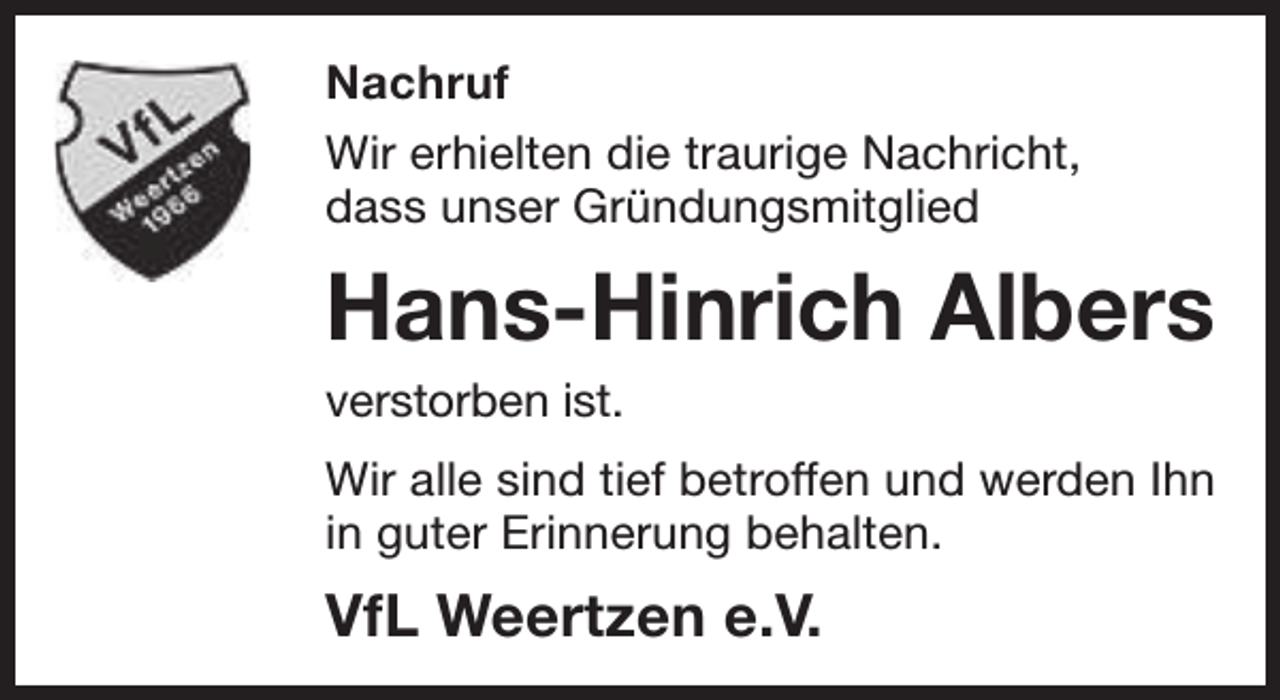 <p>Nachruf<br />Wir erhielten die traurige Nachricht,<br />dass unser Gründungsmitglied</p><p>Hans-Hinrich Albers<br />verstorben ist.</p><p>Wir alle sind tief betroffen und werden Ihn<br />in guter Erinnerung behalten.</p><p>VfL Weertzen e.V.</p>