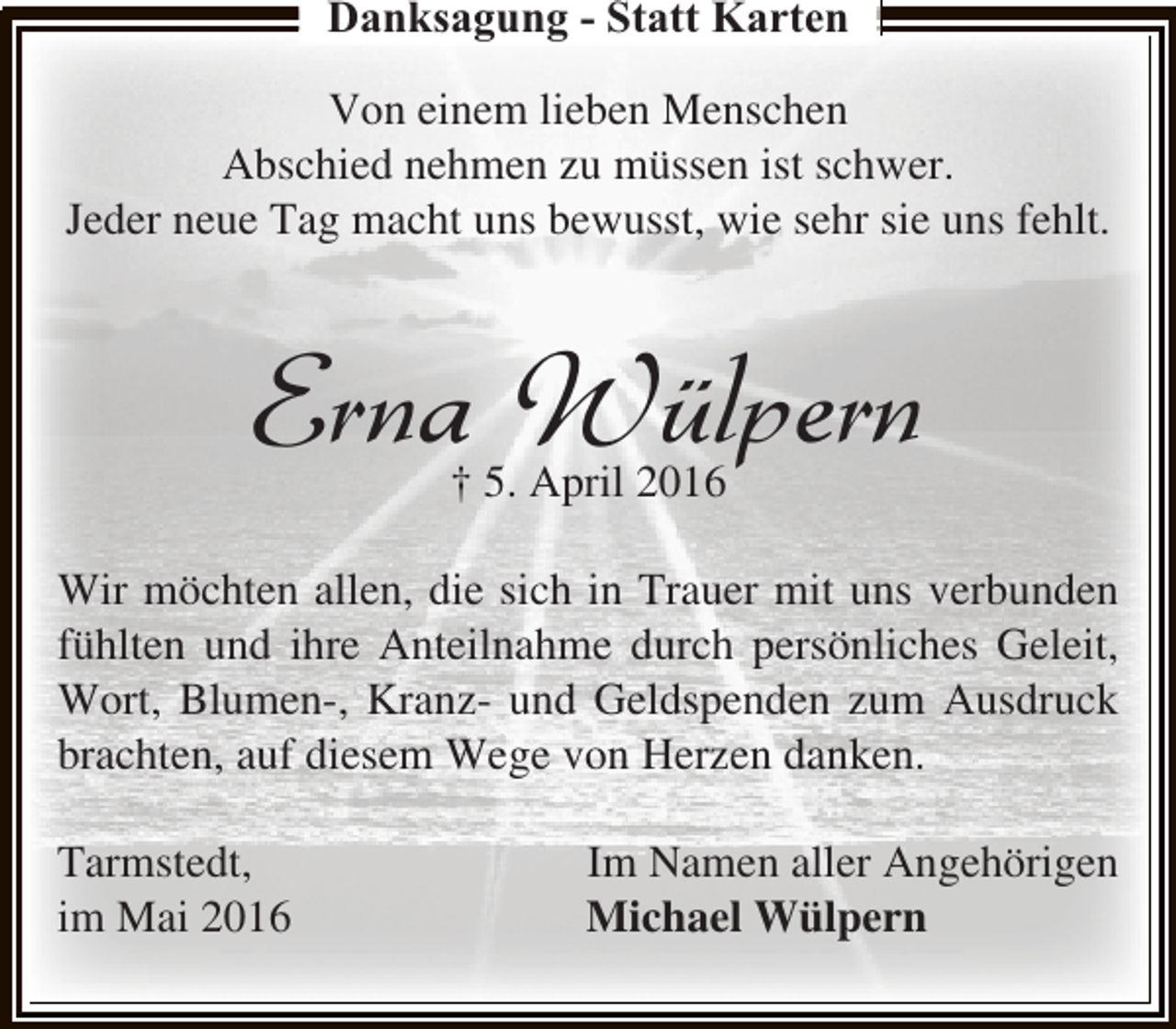 <p>Danksagung - Statt Karten<br />Von einem lieben Menschen<br />Abschied nehmen zu müssen ist schwer.<br />Jeder neue Tag macht uns bewusst, wie sehr sie uns fehlt.</p><p>Erna Wülpern<br />† 5. April 2016</p><p>Wir möchten allen, die sich in Trauer mit uns verbunden<br />fühlten und ihre Anteilnahme durch persönliches Geleit,<br />Wort, Blumen-, Kranz- und Geldspenden zum Ausdruck<br />brachten, auf diesem Wege von Herzen danken.<br />Tarmstedt,<br />im Mai 2016</p><p>Im Namen aller Angehörigen<br />Michael Wülpern</p>