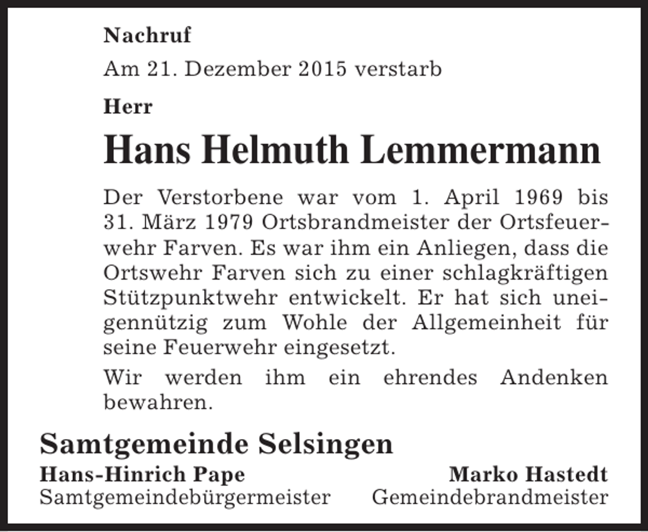<p>Nachruf<br />Am 21. Dezember 2015 verstarb<br />Herr</p><p>Hans Helmuth Lemmermann<br />Der Verstorbene war vom 1. April 1969 bis<br />31. MÃ¤rz 1979 Ortsbrandmeister der Ortsfeuerwehr Farven. Es war ihm ein Anliegen, dass die<br />Ortswehr Farven sich zu einer schlagkrÃ¤ftigen<br />StÃ¼tzpunktwehr entwickelt. Er hat sich uneigennÃ¼tzig zum Wohle der Allgemeinheit fÃ¼r<br />seine Feuerwehr eingesetzt.<br />Wir werden ihm ein ehrendes Andenken<br />bewahren.</p><p>Samtgemeinde Selsingen<br />Hans-Hinrich Pape<br />SamtgemeindebÃ¼rgermeister</p><p>Marko Hastedt<br />Gemeindebrandmeister</p>