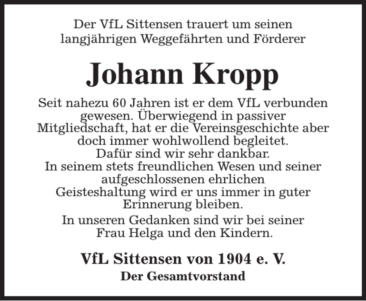 <p>Der VfL Sittensen trauert um seinen<br />langjährigen Weggefährten und Förderer</p><p>Johann Kropp<br />Seit nahezu 60 Jahren ist er dem VfL verbunden<br />gewesen. Überwiegend in passiver<br />Mitgliedschaft, hat er die Vereinsgeschichte aber<br />doch immer wohlwollend begleitet.<br />Dafür sind wir sehr dankbar.<br />In seinem stets freundlichen Wesen und seiner<br />aufgeschlossenen ehrlichen<br />Geisteshaltung wird er uns immer in guter<br />Erinnerung bleiben.<br />In unseren Gedanken sind wir bei seiner<br />Frau Helga und den Kindern.</p><p>VfL Sittensen von 1904 e. V.<br />Der Gesamtvorstand</p>