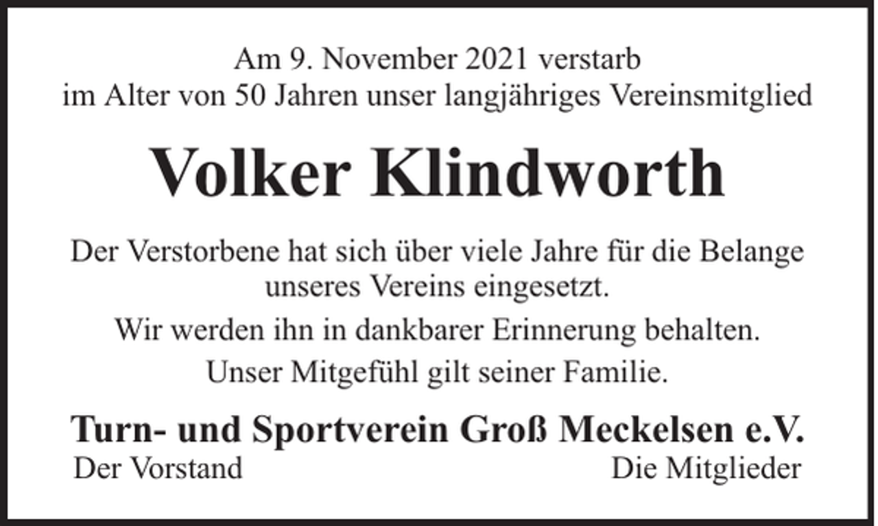 <p>Am 9. November 2021 verstarb<br />im Alter von 50 Jahren unser langjähriges Vereinsmitglied</p><p>Volker Klindworth<br />Der Verstorbene hat sich über viele Jahre für die Belange<br />unseres Vereins eingesetzt.<br />Wir werden ihn in dankbarer Erinnerung behalten.<br />Unser Mitgefühl gilt seiner Familie.</p><p>Turn- und Sportverein Groß Meckelsen e.V.<br />Der Vorstand</p><p>Die Mitglieder</p>