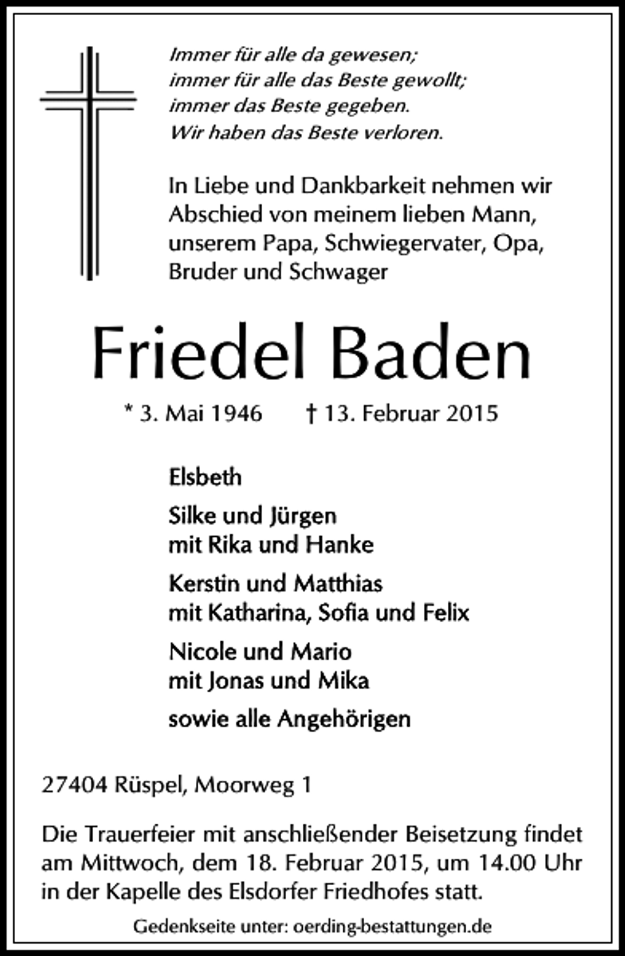 <p>Immer für alle da gewesen;<br />immer für alle das Beste gewollt;<br />immer das Beste gegeben.<br />Wir haben das Beste verloren.</p><p>In Liebe und Dankbarkeit nehmen wir<br />Abschied von meinem lieben Mann,<br />unserem Papa, Schwiegervater, Opa,<br />Bruder und Schwager</p><p>Friedel Baden<br />* 3. Mai 1946</p><p>† 13. Februar 2015</p><p>27404 Rüspel, Moorweg 1<br />Die Trauerfeier mit anschließender Beisetzung findet<br />am Mittwoch, dem 18. Februar 2015, um 14.00 Uhr<br />in der Kapelle des Elsdorfer Friedhofes statt.<br />Gedenkseite unter: oerding-bestattungen.de</p>