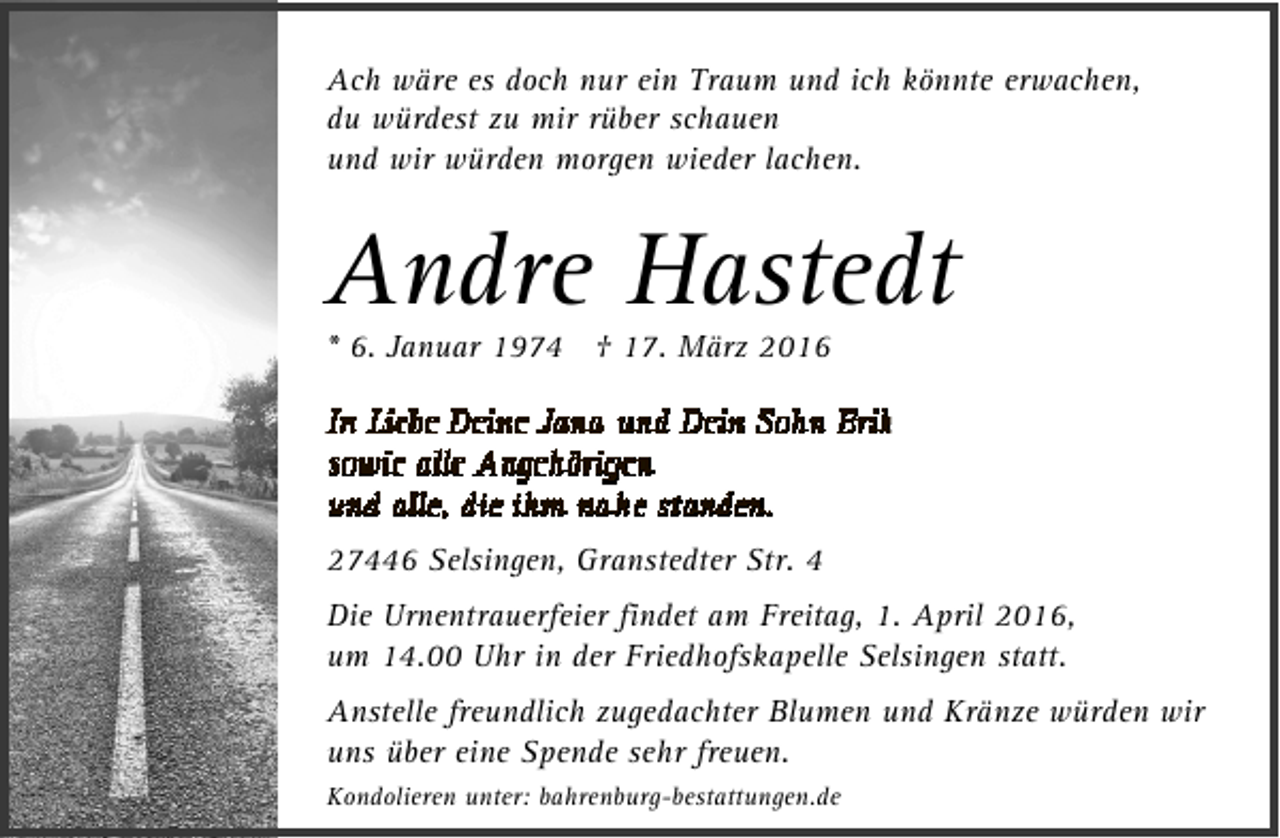 <p>Ach wäre es doch nur ein Traum und ich könnte erwachen,<br />du würdest zu mir rüber schauen<br />und wir würden morgen wieder lachen.</p><p>Andre Hastedt<br />* 6. Januar 1974 † 17. März 2016</p><p>27446 Selsingen, Granstedter Str. 4<br />Die Urnentrauerfeier findet am Freitag, 1. April 2016,<br />um 14.00 Uhr in der Friedhofskapelle Selsingen statt.<br />Anstelle freundlich zugedachter Blumen und Kränze würden wir<br />uns über eine Spende sehr freuen.<br />Kondolieren unter: bahrenburg-bestattungen.de</p>