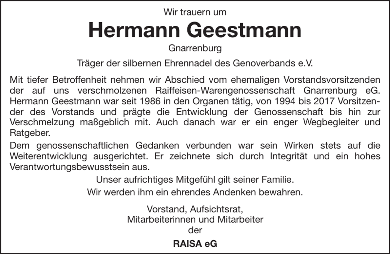 <p>Wir trauern um</p><p>Hermann Geestmann<br />Gnarrenburg<br />Träger der silbernen Ehrennadel des Genoverbands e.V.<br />Mit tiefer Betroffenheit nehmen wir Abschied vom ehemaligen Vorstandsvorsitzenden<br />der auf uns verschmolzenen Raiffeisen-Warengenossenschaft Gnarrenburg eG.<br />Hermann Geestmann war seit 1986 in den Organen tätig, von 1994 bis 2017 Vorsitzender des Vorstands und prägte die Entwicklung der Genossenschaft bis hin zur<br />Verschmelzung maßgeblich mit. Auch danach war er ein enger Wegbegleiter und<br />Ratgeber.<br />Dem genossenschaftlichen Gedanken verbunden war sein Wirken stets auf die<br />Weiterentwicklung ausgerichtet. Er zeichnete sich durch Integrität und ein hohes<br />Verantwortungsbewusstsein aus.<br />Unser aufrichtiges Mitgefühl gilt seiner Familie.<br />Wir werden ihm ein ehrendes Andenken bewahren.<br />Vorstand, Aufsichtsrat,<br />Mitarbeiterinnen und Mitarbeiter<br />der<br />RAISA eG</p>
