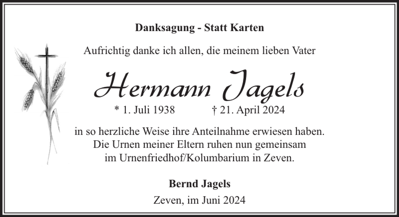 <p>Danksagung - Statt Karten<br />Aufrichtig danke ich allen, die meinem lieben Vater</p><p>Hermann Jagels<br />* 1. Juli 1938</p><p>† 21. April 2024</p><p>in so herzliche Weise ihre Anteilnahme erwiesen haben.<br />Die Urnen meiner Eltern ruhen nun gemeinsam<br />im Urnenfriedhof/Kolumbarium in Zeven.<br />Bernd Jagels<br />Zeven, im Juni 2024</p>