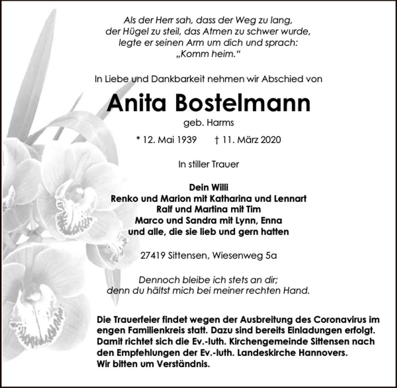<p>Als der Herr sah, dass der Weg zu lang,<br />der Hügel zu steil, das Atmen zu schwer wurde,<br />legte er seinen Arm um dich und sprach:<br />„Komm heim.“<br />In Liebe und Dankbarkeit nehmen wir Abschied von</p><p>Anita Bostelmann<br />geb. Harms</p><p>* 12. Mai 1939</p><p>† 11. März 2020</p><p>In stiller Trauer<br />Dein Willi<br />Renko und Marion mit Katharina und Lennart<br />Ralf und Martina mit Tim<br />Marco und Sandra mit Lynn, Enna<br />und alle, die sie lieb und gern hatten<br />27419 Sittensen, Wiesenweg 5a<br />Dennoch bleibe ich stets an dir;<br />denn du hältst mich bei meiner rechten Hand.<br />Die Trauerfeier findet wegen der Ausbreitung des Coronavirus im<br />engen Familienkreis statt. Dazu sind bereits Einladungen erfolgt.<br />Damit richtet sich die Ev.-luth. Kirchengemeinde Sittensen nach<br />den Empfehlungen der Ev.-luth. Landeskirche Hannovers.<br />Wir bitten um Verständnis.</p>