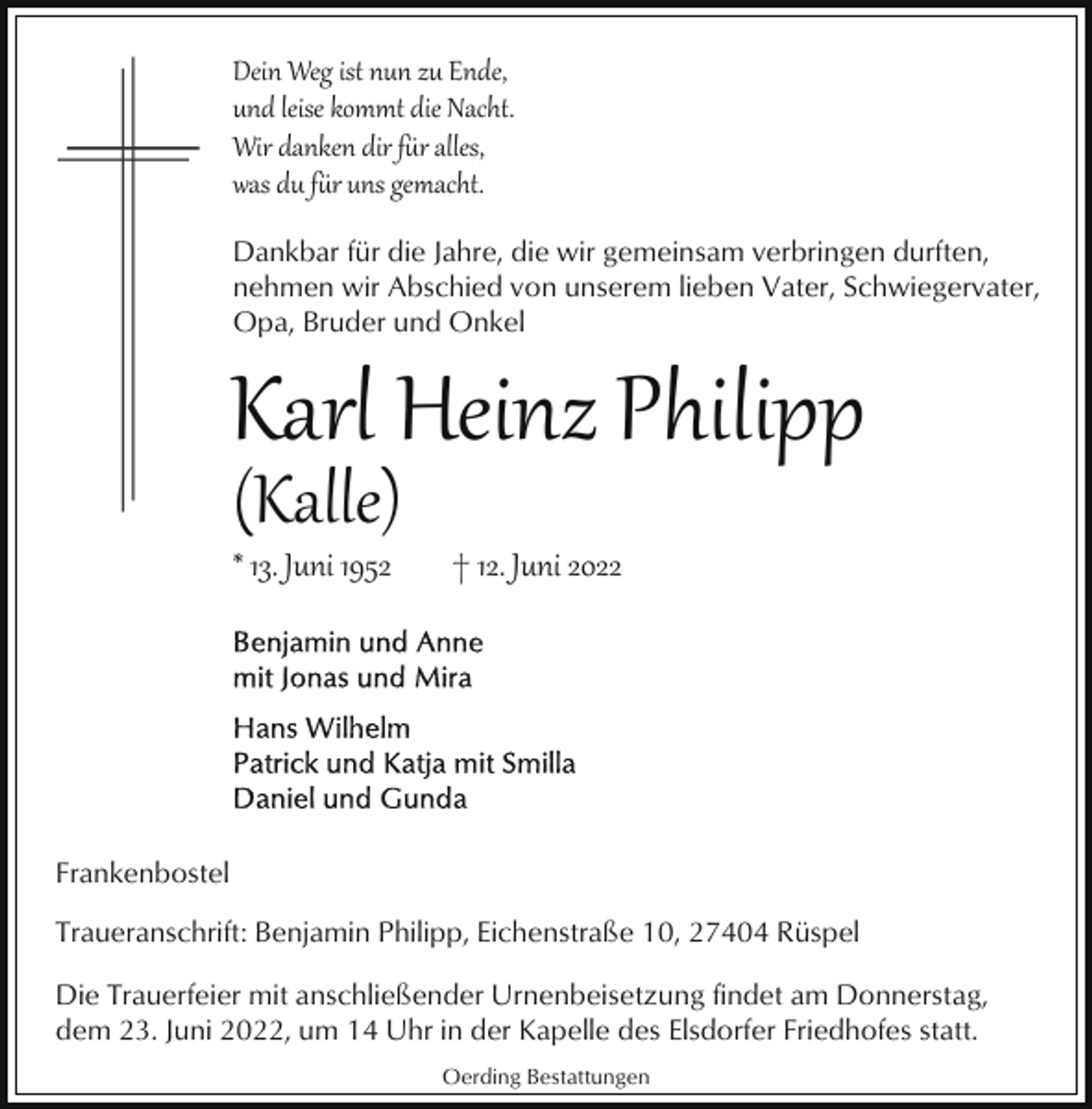 <p>Dein Weg ist nun zu Ende,<br />und leise kommt die Nacht.<br />Wir danken dir f�r alles,<br />was du f�r uns gemacht.<br />Dankbar für die Jahre, die wir gemeinsam verbringen durften,<br />nehmen wir Abschied von unserem lieben Vater, Schwiegervater,<br />Opa, Bruder und Onkel</p><p>Karl Heinz Philipp<br />(Kalle)</p><p>* 13. Juni 1952</p><p>† 12. Juni 2022</p><p>Frankenbostel<br />Traueranschrift: Benjamin Philipp, Eichenstraße 10, 27404 Rüspel<br />Die Trauerfeier mit anschließender Urnenbeisetzung findet am Donnerstag,<br />dem 23. Juni 2022, um 14 Uhr in der Kapelle des Elsdorfer Friedhofes statt.<br />Oerding Bestattungen</p>
