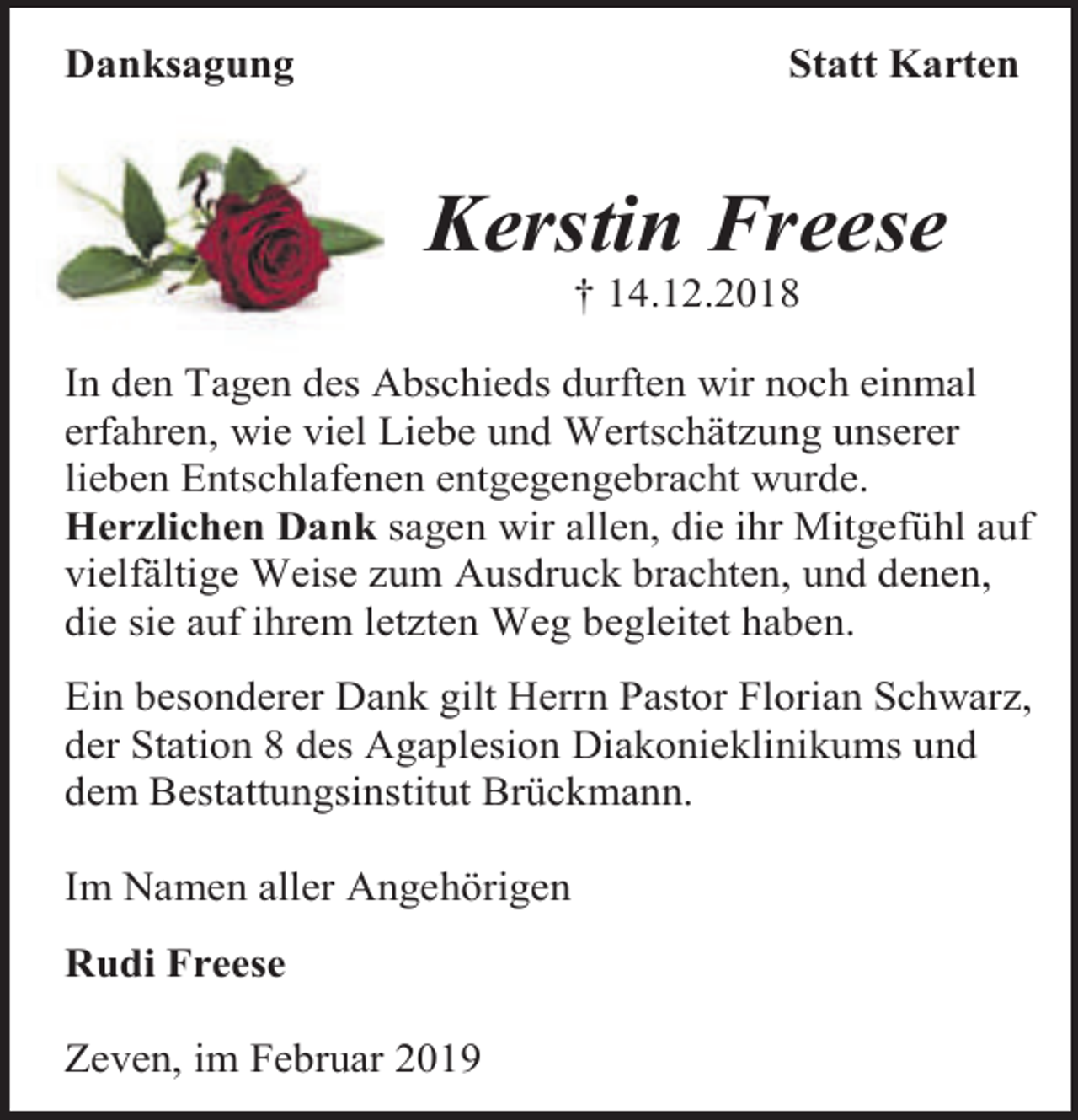 <p>Danksagung</p><p>Statt Karten</p><p>Kerstin Freese<br />† 14.12.2018</p><p>In den Tagen des Abschieds durften wir noch einmal<br />erfahren, wie viel Liebe und Wertschätzung unserer<br />lieben Entschlafenen entgegengebracht wurde.<br />Herzlichen Dank sagen wir allen, die ihr Mitgefühl auf<br />vielfältige Weise zum Ausdruck brachten, und denen,<br />die sie auf ihrem letzten Weg begleitet haben.<br />Ein besonderer Dank gilt Herrn Pastor Florian Schwarz,<br />der Station 8 des Agaplesion Diakonieklinikums und<br />dem Bestattungsinstitut Brückmann.<br />Im Namen aller Angehörigen<br />Rudi Freese<br />Zeven, im Februar 2019</p>